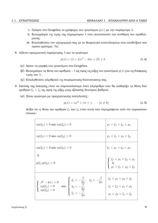 1.1. ΣΥΝΑΡΤΗΣΕΙΣ ΚΕΦΑΛΑΙΟ 1. ΕΠΑΝΑΛΗΨΗ ΑΠΟ Α ΤΑΞΗ
i. Γράψτε στο Geogebra το γράφηµα του τριωνύµου p(x) µε την παράµετρο λ.
ii. Καταγράψτε τις τιµές της παραµέτρου λ που ικανοποιούν την συνθήκη του προβλή-
µατος.
iii. Επαληθεύστε τον ισχυριµσµό σας µε τα ϑεωρητικά αποτελέσµατα που αποδείξατε στο
πρώτο ερώτηµα 7α΄.
8. ∆ίδεται πραγµατική παράµετρος λ και το τριώνυµο
p(x) = (λ + 1)x2
− 4λx + 2λ + 3 (1.4)
(α΄) ∆ώστε τη µορφή του τριωνύµου στο Geogebra.
(ϐ΄) Καταγράψτε τη ϑέση του αριθµού −1 ως προς τις ϱίζες του τριωνύµου p(x) για τις διάφορες
τιµές του λ.
(γ΄) Επαληθεύστε αλγεβρικά τις πειραµατικές διαπυστώσεις σας.
9. Σκοπός της άσκησης είναι να παρουσιάσουµε έναν αλγόριθµο που ϑα καθορίζει τη ϑέση δύο
αριθµών ξ1 < ξ2 ως προς τις ϱίζες µιας εξίσωσης δευτέρου ϐαθµού.
(α΄) ΄Εστω τριώνυµο µε πραγµατικούς συντελεστές:
p(x) = αx2
+ βx + γ, (a = 0) (1.5)
∆είξτε ότι η ϑέση των αριθµών ξ1 και ξ2 είναι αυτή που περιγράφεται από τον παρακάτων
πίνακα:
αp(ξ1) < 0 και αp(ξ2) < 0 ρ1 < ξ1 < ξ2 < ρ2
αp(ξ1) < 0 και αp(ξ2) > 0 ρ1 < ξ1 < ρ2 < ξ2
αp(ξ1) > 0 και αp(ξ2) < 0 ξ1 < ρ1 < ξ2 < ρ2
ή
p(ξ1)p(ξ2) < 0



ξ1 < ρ1 < ξ2 < ρ2
ή
ρ1 < ξ1 < ρ2 < ξ2



β2
− 4αγ > 0
αp(ξ1) > 0
αp(ξ2) > 0
και



ξ1 < −
β
2α
, ξ2 > −
β
2α
ξ2 < −
β
2α
ξ1 > −
β
2α
ξ1 < ρ1 < ρ2 < ξ2
ξ1 < ξ2 < ρ1 < ρ2
ρ1 < ρ2 < ξ1 < ξ2
Λυγάτσικας Ζ. 8
 