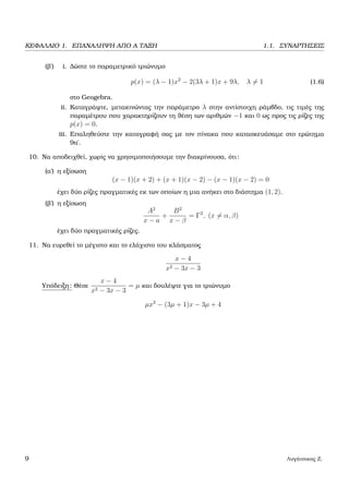 ΚΕΦΑΛΑΙΟ 1. ΕΠΑΝΑΛΗΨΗ ΑΠΟ Α ΤΑΞΗ 1.1. ΣΥΝΑΡΤΗΣΕΙΣ
(ϐ΄) i. ∆ώστε το παραµετρικό τριώνυµο
p(x) = (λ − 1)x2
− 2(3λ + 1)x + 9λ, λ = 1 (1.6)
στο Geogebra.
ii. Καταγράψτε, µετακινώντας την παράµετρο λ στην αντίστοιχη ϱάµβδο, τις τιµές της
παραµέτρου που χαρακτηρίζουν τη ϑέση των αριθµών −1 και 0 ως προς τις ϱίζες της
p(x) = 0.
iii. Επαληθεύστε την καταγραφή σας µε τον πίνακα που κατασκευάσαµε στο ερώτηµα
9α΄.
10. Να αποδειχθεί, χωρίς να χρησιµοποιήσουµε την διακρίνουσα, ότι:
(α΄) η εξίσωση
(x − 1)(x + 2) + (x + 1)(x − 2) − (x − 1)(x − 2) = 0
έχει δύο ϱίζες πραγµατικές εκ των οποίων η µια ανήκει στο διάστηµα (1, 2).
(ϐ΄) η εξίσωση
A2
x − a
+
B2
x − β
= Γ2
, (x = α, β)
έχει δύο πραγµατικές ϱίζες.
11. Να ευρεθεί το µέγιστο και το ελάχιστο του κλάσµατος
x − 4
x2 − 3x − 3
Υπόδειξη: Θέσε
x − 4
x2 − 3x − 3
= µ και δουλέψτε για το τριώνυµο
µx2
− (3µ + 1)x − 3µ + 4
9 Λυγάτσικας Ζ.
 