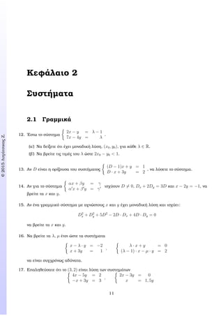 c2015ΛυγάτσικαςΖ.
Κεφάλαιο 2
Συστήµατα
2.1 Γραµµικά
12. ΄Εστω το σύστηµα
2x − y = λ − 1
7x − 4y = λ
.
(α΄) Να δείξετε ότι έχει µοναδική λύση, (x0, y0), για κάθε λ ∈ R.
(ϐ΄) Να ϐρείτε τις τιµές του λ ώστε 2x0 − y0 < 1.
13. Αν D είναι η ορίζουσα του συστήµατος
(D − 1)x + y = 1
D · x + 3y = 2
, να λύσετε το σύστηµα.
14. Αν για το σύστηµα
αx + βy = γ
α x + β y = γ
ισχύουν D = 0, Dx + 2Dy = 3D και x − 2y = −1, να
ϐρείτε τα x και y.
15. Αν ένα γραµµικό σύστηµα µε αγνώστους x και y έχει µοναδική λύση και ισχύει:
D2
x + D2
y + 5D2
− 2D · Dx + 4D · Dy = 0
να ϐρείτε τα x και y.
16. Να ϐρείτε τα λ, µ έτσι ώστε τα συστήµατα
x − λ · y = −2
x + 3y = 1
,
λ · x + y = 0
(λ − 1) · x − µ · y = 2
να είναι συγχρόνως αδύνατα.
17. Επαληθεύσατε ότι το (3, 2) είναι λύση των συστηµάτων
4x − 5y = 2
−x + 3y = 3
,
2x − 3y = 0
x = 1, 5y
11
 
