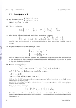 c2015ΛυγάτσικαςΖ.
ΚΕΦΑΛΑΙΟ 2. ΣΥΣΤΗΜΑΤΑ 2.2. ΜΗ ΓΡΑΜΜΙΚΑ
2.2 Μη γραµµικά
21. Να λυθεί το σύστηµα:
2
√
x − 3
√
y = 5
3
√
x − 5
√
y = 7
(Θέσε X =
√
x και Y =
√
y.)
22. Λύσε τα συστήµατα:
(Σ) :
x − y = 8
x2
− y2
= 384
, (Σ ) :
2x + 5y = 34
4x2
− 25y2
= −952
23. Αν x ϑετικός ακέραιος, δείξτε ότι δεν υπάρχει ακέραιος y έτσι ώστε:
(4x + 3y)2
− (3x − 4y)2
= 6
(x − y)3
+ (x + y)3
+ 3(x − y)2
(x + y) + 3(x − y)(x + y)2
= 64
Υπόδειξη: Αφού παραγοντοποιήσετε τις αλγεβρικές παραστάσεις στα πρώτα µέλη των δύο εξισώσεων λύστε το
σύστηµα.
24. ∆είξτε ότι το παρακάτω σύστηµα δεν έχει λύση:



4
x − y
−
y
(x − y)2
= 0
1 −
x2
+ y2
x2 − y2
= 0
Υπόδειξη: Πρώτα, εκτελέστε τις πράξεις στο πρώτο µέλος των εξισώσεων. Να έχετε υπόψη ότι ένα κλάσµα είναι ίσο
µε 0 αν ο αριθµητής του είναι 0. Αφού ϐρείτε την λύση του συστήµατος των αριθµητών, δείξτε ότι αυτή δεν µπορεί
να είναι λύση του αρχικού συστήµατος.
25. ∆ίνονται οι δύο εξισώσεις:
x2
− (2λ − 1)x − 3 = 0 (1) και x2
− (λ − 2)x + 3λ = 0 (2)
µε λ = −1. Αν οι δύο εξισώσεις έχουν κοινή ϱίζα, να ϐρείτε:
(α΄) την κοινή ϱίζα,
(ϐ΄) την τιµή του λ ώστε να έχουν κοινή ϱίζα.
Υπόδειξη: Μας δίνει δύο παραµετρικές εξισώσεις παραβολής και µας Ϲητάει να εντοπίσουµε την κοινή ϱίζα και την
αντίστοιχη τιµή της παραµέτρου λ.
Σχεδιάζοντας το πρόβληµα στο Geogebra παρατηρούµε ότι, για τις διάφορες τιµές του λ, οι δύο καµπύλες έχουν
ένα κοινό σηµείο, δες σχήµα.
Πράγµατι, αν λύσουµε το σύστηµα:
x2
− (2λ − 1)x − 3 = y
x2
− (λ − 2)x + 3λ = y
⇔
x = −3
y = 3 + 6λ
΄Οπως ϐλέπουµε στο σχήµα, το σηµείο A έχει σταθερή τετµηµένη. Το πρόβληµα Ϲητάει για ποιά τιµή του λ το
σηµείο A έχει τεταγµένη 0, είναι δηλαδή σηµείο του άξονα x x. Απο την λύση του συστήµατος αυτό ϕαίνεται ότι
γίνεται για λ = −
1
2
.
13 Λυγάτσικας Ζ.
 