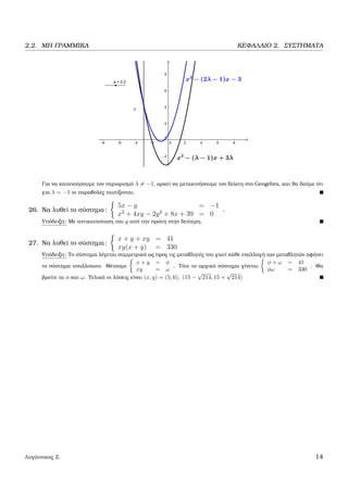 2.2. ΜΗ ΓΡΑΜΜΙΚΑ ΚΕΦΑΛΑΙΟ 2. ΣΥΣΤΗΜΑΤΑ
Για να κατανοήσουµε τον περιορισµό λ = −1, αρκεί να µετακινήσουµε τον δείκτη στο Geogebra, και ϑα δούµε ότι
για λ = −1 οι παραβολές ταυτίζονται.
26. Να λυθεί το σύστηµα:
5x − y = −1
x2
+ 4xy − 2y2
+ 8x + 39 = 0
.
Υπόδειξη: Με αντικατάσταση του y από την πρώτη στην δεύτερη.
27. Να λυθεί το σύστηµα:
x + y + xy = 41
xy(x + y) = 330
Υπόδειξη: Το σύστηµα λέγεται συµµετρικό ως προς τις µεταβλητές του γιατί κάθε εναλλαγή των µεταβλητών αφήνει
το σύστηµα αναλλοίωτο. Θέτουµε
x + y = φ
xy = ω
. Τότε το αρχικό σύστηµα γίνεται
φ + ω = 41
φω = 330
. Θα
ϐρείτε τα φ και ω. Τελικά οι λύσεις είναι (x, y) = (5, 6), (15 −
√
214, 15 +
√
214)
Λυγάτσικας Ζ. 14
 