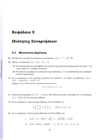 c2015ΛυγάτσικαςΖ.
Κεφάλαιο 3
Ιδιότητες Συναρτήσεων
3.1 Μονοτονία-Ακρότατα
28. Να εξετάσετε ως προς τη µονοτονία τη συνάρτηση: f(x) = x7
−
√
3 − 6x.
29. ∆ίδεται η συνάρτηση f(x) = |λ|x − 3(x + 1).
(α΄) Να κατασκευάσετε στο Geogebra ένα µοντέλο της συνάρτησης παραµετρικό ως προς λ. Για
ποιές τιµές του λ αλλάζει µονοτονία;
(ϐ΄) Να εξετάσετε αλγεβρικά τη µονοτονία της συνάρτησης f(x) επαληθεύοντας τους προηγού-
µενους ισχυρισµούς.
30. Αν η συνάρτηση h είναι γνησίως µονότονη στο σύνολο R, να λύσετε τις εξισώσεις: h(x) =
h(2x − 3) και h(x3
) − h(27) = 0.
Υπόδειξη: Αν µια συνάρτηση είναι γνησίως µονότονη ισχύει ότι:
f(x1) = f(x2) ⇐⇒ x1 = x2
31. ΄Εστω δυο συναρτήσεις f, g : R −→ R µε το ίδιο είδος µονοτονίας. Να δείξετε ότι η συνάρτηση:
h(x) = f g(x) είναι γνησίως αύξουσα.
32. Αν η συνάρτηση f είναι γνησίως αύξουσα στο R να δείξετε ότι:
f
2
π
< f
π
3
, f(2α) ≤ f(α2
+ 1)
33. Αν η συνάρτηση f είναι γνησίως ϕθίνουσα στο R να δείξετε ότι:
i. f(
√
6 − 3) > f
√
3 −
√
2 ii. f 4
√
34 > f(
√
6)
iii. f(2x2
+ 2013) < f(2012) iv. f(−α2
+ α) > f(−α + 2)
15
 