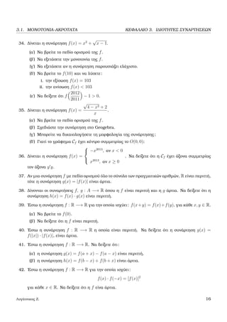 3.1. ΜΟΝΟΤΟΝΙΑ-ΑΚΡΟΤΑΤΑ ΚΕΦΑΛΑΙΟ 3. Ι∆ΙΟΤΗΤΕΣ ΣΥΝΑΡΤΗΣΕΩΝ
34. ∆ίνεται η συνάρτηση f(x) = x2
+
√
x − 1.
(α΄) Να ϐρείτε το πεδίο ορισµού της f.
(ϐ΄) Να εξετάσετε την µονοτονία της f.
(γ΄) Να εξετάσετε αν η συνάρτηση παρουσιάζει ελάχιστο.
(δ΄) Να ϐρείτε το f(10) και να λύσετε:
i. την εξίσωση f(x) = 103
ii. την ανίσωση f(x) < 103
(ε΄) Να δείξετε ότι f
2012
2011
− 1 > 0.
35. ∆ίνεται η συνάρτηση f(x) =
√
4 − x2 + 2
x
.
(α΄) Να ϐρείτε το πεδίο ορισµού της f.
(ϐ΄) Σχεδιάστε την συνάρτηση στο Geogebra.
(γ΄) Μπορείτε να δικαιολογήσετε τη µορφολογία της συνάρτησης;
(δ΄) Γιατί το γράφηµα Cf έχει κέντρο συµµετρίας το O(0, 0);
36. ∆ίνεται η συνάρτηση f(x) =



−x2013
, αν x < 0
x2013
, αν x ≥ 0
. Να δείξετε ότι η Cf έχει άξονα συµµετρίας
τον άξονα y y.
37. Αν µια συνάρτηση f µε πεδίο ορισµού όλο το σύνολο των πραγµατικών αριθµών, R είναι περιττή,
τότε η συνάρτηση g(x) = |f(x)| είναι άρτια.
38. ∆ίνονται οι συναρτήσεις f, g : A −→ R όπου η f είναι περιττή και η g άρτια. Να δείξετε ότι η
συνάρτηση h(x) = f(x) · g(x) είναι περιττή.
39. ΄Εστω η συνάρτηση f : R −→ R για την οποία ισχύει: f(x+y) = f(x)+f(y), για κάθε x, y ∈ R.
(α΄) Να ϐρείτε το f(0).
(ϐ΄) Να δείξετε ότι η f είναι περιττή.
40. ΄Εστω η συνάρτηση f : R −→ R η οποία είναι περιττή. Να δείξετε ότι η συνάρτηση g(x) =
f(|x|) · |f(x)|, είναι άρτια.
41. ΄Εστω η συνάρτηση f : R −→ R. Να δείξετε ότι:
(α΄) η συνάρτηση g(x) = f(a + x) − f(a − x) είναι περιττή,
(ϐ΄) η συνάρτηση h(x) = f(b − x) + f(b + x) είναι άρτια.
42. ΄Εστω η συνάρτηση f : R −→ R για την οποία ισχύει:
f(x) · f(−x) = [f(x)]2
για κάθε x ∈ R. Να δείξετε ότι η f είνα άρτια.
Λυγάτσικας Ζ. 16
 