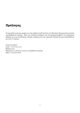 Πρόλογος
Το εγχειρίδιο αυτό έχει γραφεί για τους µαθητές της Β Λυκείου του Προτύπου Πειραµατικού Λυκείου
της Βαρβακείου Σχολής. Είναι µια συλλογή ασκήσεων που ϑα χρησιµοποιηθούν στο καθηµερινό
µάθηµα και στις επαναλήψεις. Επίσης, ασκήσεις από την παρούσα συλλογή ϑα µας απασχολήσουν
και στην Γ Λυκείου.
Λυγάτσικας Ζήνων
email: zenon7@otenet.gr
Μαθηµατικός
Καθηγητής του Προτύπου Λυκείου της Βαρβακείου Σχολής
Αθήνα, 11 Ιουλίου 2015
i
 