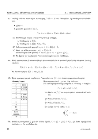 ΚΕΦΑΛΑΙΟ 3. Ι∆ΙΟΤΗΤΕΣ ΣΥΝΑΡΤΗΣΕΩΝ 3.1. ΜΟΝΟΤΟΝΙΑ-ΑΚΡΟΤΑΤΑ
43. Σκοπός είναι να ϐρούµε µια συνάρτηση f : N −→ N που επαληθεύει τις δύο παρακάτω συνθή-
κες:
• f(1) = 1
• για κάθε ϕυσικό m και n,
f(m + n) = f(m) × f(n) + f(n) + f(m)
(α΄) Υποθέτουµε ότι µια τέτοια συνάρτηση f υπάρχει.
i. Υπολογίστε το f(0).
ii. Υπολογίστε τα f(2), f(3), f(6).
(ϐ΄) ∆είξτε ότι για κάθε ϕυσικό n f(n + 1) = 2f(n) + 1.
(γ΄) Θέτω για κάθε ϕυσικό n: g(n) = f(n) + 1.
∆είξτε ότι για κάθε ϕυσικό m και n: g(n + m) = g(n) × g(m).
(δ΄) Να ϐρείτε την συνάρτηση f που ανταποκρίνεται στο πρόβληµα.
44. ΄Εστω η συνάρτηση f που πάει Ϲέυγη ϕυσικών αριθµών σε ϕυσικούς αριθµούς σύµφωνα µε τους
κανονες:
f(0, y) = y + 1, f(x, 0) = f(x − 1, 1), f(x + 1, y + 1) = f(x, f(x + 1, y))
Να ϐρείτε τις τιµές f(2, 1) και f(2, 2).
45. ΄Εστω µια πραγµατική συνάρτηση f ορισµένη στο (0, +∞), όπως ο παρακάτω πίνακας:
Πίνακας Τιµών
x f(x)
2 3, 0103
3 4, 7712
4
5 6, 9897
6 7, 7815
7 8, 4510
8
9
10
100
1000
1000000
109
Η συνάρτηση αυτή έχει την εξής ιδιότητα:
Για κάθε πραγµατικούς αριθµούς x > 0 και y > 0 ισχύει:
f(x × y) = f(x) + f(y)
(α΄) Βρείτε το f(4) και συµπληρώστε τον διπλανό πίνα-
κα.
(ϐ΄) Υπολογίστε το f(245).
(γ΄) Υπολογίστε το f(1).
(δ΄) ∆είξτε ότι για κάθε x > 0:
f
1
x
= −f(x)
46. ∆ίνεται η συνάρτηση f για την οποία ισχύει f(x + y) = f(x) + f(y), για κάθε πραγµατικό
αριθµό x, y. Να αποδείξετε ότι:
17 Λυγάτσικας Ζ.
 