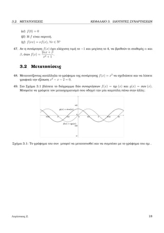 3.2. ΜΕΤΑΤΟΠΙΣΕΙΣ ΚΕΦΑΛΑΙΟ 3. Ι∆ΙΟΤΗΤΕΣ ΣΥΝΑΡΤΗΣΕΩΝ
(α΄) f(0) = 0
(ϐ΄) Η f είναι περιττή.
(γ΄) f(νx) = νf(x), ∀ν ∈ N∗
47. Αν η συνάρτηση f(x) έχει ελάχιστη τιµή το −1 και µεγίστη το 4, να ϐρεθούν οι σταθερές α και
β, όταν f(x) =
2αx + β
x2 + 1
.
3.2 Μετατοπίσεις
48. Μετατοπίζοντας κατάλληλα το γράφηµα της συνάρτησης f(x) = x2
να σχεδιάσετε και να λύσετε
γραφικά την εξίσωση x2
− x − 2 = 0.
49. Στο Σχήµα 3.1 ϐλέπετε το διάγραµµα δύο συναρτήσεων f(x) = ηµ (x) και g(x) = συν (x).
Μπορείτε να γράψετε τον µετασχηµατισµό που οδηγεί την µία καµπύλη πάνω στην άλλη;
Σχήµα 3.1: Το γράφηµα του συν µπορεί να µετατοπισθεί και να συµπέσει µε το γράφηµα του ηµ .
Λυγάτσικας Ζ. 18
 
