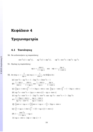 c2015ΛυγάτσικαςΖ.
Κεφάλαιο 4
Τριγωνοµετρία
4.1 Ταυτότητες
50. Να απλοποιήσετε τις παραστάσεις:
συν 2
α(1 + εφ 2
α), ηµ 2
α(1 + σφ 2
α), εφ 2
α · συν 2
α + σφ 2
α · ηµ 2
α
51. Οµοίως τις παραστάσεις:
εφ α +
συν α
1 + ηµ α
και σφ α +
ηµ α
1 + συν α
52. Αν στεµ α :=
1
ηµ α
και τεµ α :=
1
συν α
, να δείξετε ότι:
(α΄) συν 2
α − ηµ 2
α = 1 − 2ηµ 2
α = 2συν 2
α − 1
(ϐ΄)
1 − ηµ α
συν α
=
συν α
1 + ηµ α
και
1 − συν α
ηµ α
=
ηµ α
1 + συν α
(γ΄) ηµ α + συν α
2
= 1 + 2ηµ α · συν α και ηµ α − συν α
2
= 1 − 2ηµ α · συν α
(δ΄) ηµ 3
α + συν 3
α = (ηµ α + συν α)(1 − ηµ α · συν α)
(ε΄) ηµ 4
α + συν 4
α = 1 − 2ηµ 2
α · συν 2
α και ηµ 4
α − συν 4
α = 1 − 2ηµ 2
α
(ϝ΄)
1 − 2ηµ α · συν α
ηµ 2α − συν 2α
=
ηµ α − συν α
ηµ α + συν α
(Ϲ΄) συν α + ηµ α + 1 συν α + ηµ α − 1 = 2ηµ α · συν α
(η΄) 1 + ηµ α + συν α
2
= 2(1 + ηµ α)(1 + συν α)
(ϑ΄) 1 −
συν 2
α
1 + ηµ α
= ηµ α
(ι΄) ηµ α · συν α · (εφ α + σφ α) = 1
19
 