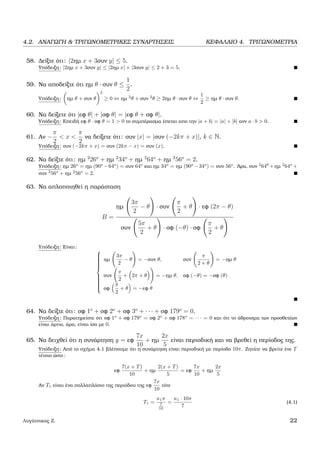 4.2. ΑΝΑΓΩΓΗ & ΤΡΙΓΩΝΟΜΕΤΡΙΚΕΣ ΣΥΝΑΡΤΗΣΕΙΣ ΚΕΦΑΛΑΙΟ 4. ΤΡΙΓΩΝΟΜΕΤΡΙΑ
58. ∆είξτε ότι: |2ηµ x + 3συν y| ≤ 5.
Υπόδειξη: |2ηµ x + 3συν y| ≤ |2ηµ x| + |3συν y| ≤ 2 + 3 = 5.
59. Να αποδείξτε ότι ηµ θ · συν θ ≤
1
2
.
Υπόδειξη: ηµ θ + συν θ
2
≥ 0 ⇔ ηµ 2
θ + συν 2
θ ≥ 2ηµ θ · συν θ ⇔
1
2
≥ ηµ θ · συν θ.
60. Να δείξετε ότι |εφ θ| + |σφ θ| = |εφ θ + σφ θ|.
Υπόδειξη: Επειδή εφ θ · σφ θ = 1 > 0 το συµπέρασµα έπεται απο την |a + b| = |a| + |b| ανν a · b > 0.
61. Αν −
π
2
< x <
π
2
να δείξετε ότι: συν |x| = |συν (−2kπ + x)|, k ∈ N.
Υπόδειξη: συν (−2kπ + x) = συν (2kπ − x) = συν (x).
62. Να δείξτε ότι: ηµ 2
26o
+ ηµ 2
34o
+ ηµ 2
64o
+ ηµ 2
56o
= 2.
Υπόδειξη: ηµ 26o
= ηµ (90o
−64o
) = συν 64o
και ηµ 34o
= ηµ (90o
−34o
) = συν 56o
. ΄Αρα, συν 2
640
+ηµ 2
64o
+
συν 2
56o
+ ηµ 2
56o
= 2.
63. Να απλοποιηθεί η παράσταση
B =
ηµ
3π
2
− θ · συν
π
2
+ θ · εφ (2π − θ)
συν
5π
2
+ θ · σφ (−θ) · σφ
π
2
+ θ
Υπόδειξη: Είναι:



ηµ
3π
2
− θ = −συν θ, συν
π
2 + θ
= −ηµ θ
συν
π
2
+ 2π + θ = −ηµ θ, σφ (−θ) = −σφ (θ)
σφ
π
2
+ θ = −εφ θ
64. Να δείξτε ότι: σφ 1o
+ σφ 2o
+ σφ 3o
+ · · · + σφ 179o
= 0.
Υπόδειξη: Παρατηρείστε ότι σφ 1o
+ σφ 179o
= σφ 2o
+ σφ 178o
= · · · = 0 και ότι το άθροισµα των προσθετέων
είναι άρτιο, άρα, είναι ίσο µε 0.
65. Να δειχθεί ότι η συνάρτηση y = εφ
7x
10
+ ηµ
2x
5
είναι περιοδική και να ϐρεθεί η περίοδος της.
Υπόδειξη: Από το σχήµα 4.1 ϐλέπουµε ότι η συνάρτηση είναι περιοδική µε περίοδο 10π. Ζητάτε να ϐρείτε ένε T
τέτοιο ώστε:
εφ
7(x + T)
10
+ ηµ
2(x + T)
5
= εφ
7x
10
+ ηµ
2x
5
Αν T1 είναι ένα πολλαπλάσιο της περιόδου της εφ
7x
10
τότε
T1 =
κ1π
7
10
=
κ1 · 10π
7
(4.1)
Λυγάτσικας Ζ. 22
 