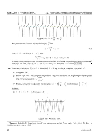 ΚΕΦΑΛΑΙΟ 4. ΤΡΙΓΩΝΟΜΕΤΡΙΑ 4.2. ΑΝΑΓΩΓΗ & ΤΡΙΓΩΝΟΜΕΤΡΙΚΕΣ ΣΥΝΑΡΤΗΣΕΙΣ
Σχήµα 4.1: y = εφ
7x
10
+ ηµ
2x
5
Αν T2 είναι ένα πολλαπλάσιο της περιόδου της ηµ
2x
5
τότε
T2 =
κ22π
2
5
= κ2 · 5π (4.2)
µε κ1, κ2 ∈ Z. Τότε όµως T = T1 = T2, άρα
κ1 · 10π
7
= κ2 · 5π = T ⇔ 10κ1π = 35κ2π = 7T
Τέτοιοι κ1 και κ2 υπάρχουν, άρα η συνάρτηση είναι περιοδική. Η περίοδος µιας συνάρτησης είναι ο µικρότερος1
αριθµός T έτσι ώστε f(x) = f(x ± T). ΄Αρα, κ1 = 7 και κ2 = 2. Εποµένως 7T = 70π ⇔ T = 10π .
66. ∆ίνεται η συνάρτηση f(x) = λ − 3συν (4x), λ ∈ R της οποίας η ελαχίστη τιµή είναι −5.
(α΄) Να ϐρείτε το λ.
(ϐ΄) Για τη τιµή του λ που ϐρήκατε παραπάνω, να ϐρείτε τον τύπο και στη συνέχεια την περίοδο
της συνάρτησης g(x) = f
3x
8
.
(γ΄) Να παραστήσετε γραφικά τη συνάρτηση h(x) = f
3π
4
− x στο διάστηµα −
π
2
, π .
Υπόδειξη:
(α΄) λ − 3 = −5 ⇔ λ = −2, δες σχήµα 4.2.
Σχήµα 4.2: ΄Ασκηση 107.
1
Προσοχή: Το ϐιβλίο δεν ϑεωρεί ϱητά ότι το T είναι ο µικρότερος αριθµός T που ισχύει f(x) = f(x ± T). ΄Ετσι για
παράδειγµα, ηµ x = ηµ (x + 4π).
23 Λυγάτσικας Ζ.
 