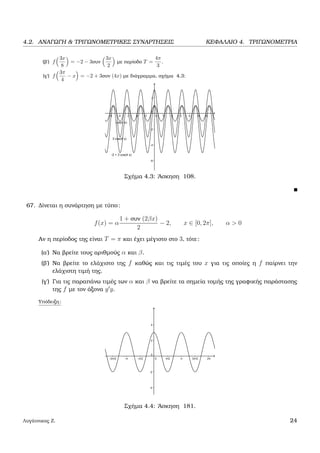 4.2. ΑΝΑΓΩΓΗ & ΤΡΙΓΩΝΟΜΕΤΡΙΚΕΣ ΣΥΝΑΡΤΗΣΕΙΣ ΚΕΦΑΛΑΙΟ 4. ΤΡΙΓΩΝΟΜΕΤΡΙΑ
(ϐ΄) f
3x
8
= −2 − 3συν
3x
2
µε περίοδο T =
4π
3
.
(γ΄) f
3π
4
− x = −2 + 3συν (4x) µε διάγραµµα, σχήµα 4.3:
Σχήµα 4.3: ΄Ασκηση 108.
67. ∆ίνεται η συνάρτηση µε τύπο:
f(x) = α
1 + συν (2βx)
2
− 2, x ∈ [0, 2π], α > 0
Αν η περίοδος της είναι T = π και έχει µέγιστο στο 3, τότε:
(α΄) Να ϐρείτε τους αριθµούς α και β.
(ϐ΄) Να ϐρείτε το ελάχιστο της f καθώς και τις τιµές του x για τις οποίες η f παίρνει την
ελάχιστη τιµή της.
(γ΄) Για τις παραπάνω τιµές των α και β να ϐρείτε τα σηµεία τοµής της γραφικής παράστασης
της f µε τον άξονα y y.
Υπόδειξη:
Σχήµα 4.4: ΄Ασκηση 181.
Λυγάτσικας Ζ. 24
 