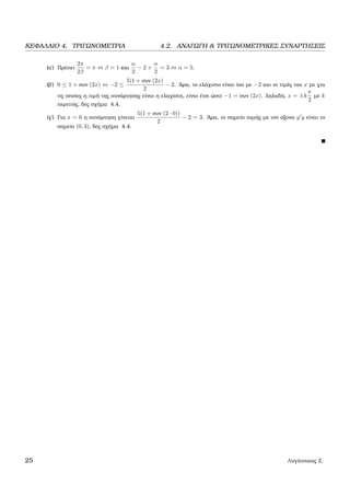 ΚΕΦΑΛΑΙΟ 4. ΤΡΙΓΩΝΟΜΕΤΡΙΑ 4.2. ΑΝΑΓΩΓΗ & ΤΡΙΓΩΝΟΜΕΤΡΙΚΕΣ ΣΥΝΑΡΤΗΣΕΙΣ
(α΄) Πρέπει
2π
2β
= π ⇔ β = 1 και
α
2
− 2 +
α
2
= 3 ⇔ α = 5.
(ϐ΄) 0 ≤ 1 + συν (2x) ⇔ −2 ≤
5(1 + συν (2x)
2
− 2. ΄Αρα, το ελάχιστο είναι ίσο µε −2 και οι τιµές του x µε για
τις οποίες η τιµή της συνάρτησης είναι η ελαχίστη, είναι έτσι ώστε −1 = συν (2x). ∆ηλαδή, x = ±k
π
2
µε k
περιττός, δες σχήµα 4.4.
(γ΄) Για x = 0 η συνάρτηση γίνεται
5(1 + συν (2 · 0))
2
− 2 = 3. ΄Αρα, το σηµείο τοµής µε τον άξονα y y είναι το
σηµείο (0, 3), δες σχήµα 4.4.
25 Λυγάτσικας Ζ.
 