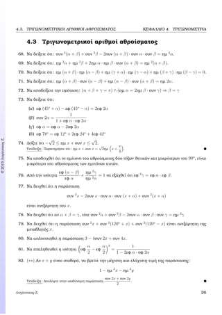 c2015ΛυγάτσικαςΖ.
4.3. ΤΡΙΓΩΝΟΜΕΤΡΙΚΟΙ ΑΡΙΘΜΟΙ ΑΘΡΟΙΣΜΑΤΟΣ ΚΕΦΑΛΑΙΟ 4. ΤΡΙΓΩΝΟΜΕΤΡΙΑ
4.3 Τριγωνοµετρικοί αριθµοί αθροίσµατος
68. Να δείξετε ότι: συν 2
(α + β) + συν 2
β − 2συν (α + β) · συν α · συν β = ηµ 2
α.
69. Να δείξετε ότι: ηµ 2
α + ηµ 2
β + 2ηµ α · ηµ β · συν (α + β) = ηµ 2
(α + β).
70. Να δείξετε ότι: ηµ (α + β) · ηµ (α − β) + ηµ (γ + α) · ηµ (γ − α) + ηµ (β + γ) · ηµ (β − γ) = 0.
71. Να δείξετε ότι: ηµ (α + β) · συν (α − β) + ηµ (α − β) · συν (α + β) = ηµ 2α.
72. Να αποδείξετε την πρόταση: (α + β + γ = π) ∧ (ηµ α = 2ηµ β · συν γ) ⇒ β = γ
73. Να δείξετε ότι:
(α΄) εφ (45o
+ α) − εφ (45o
− α) = 2εφ 2α
(ϐ΄) συν 2α =
1
1 + εφ α · εφ 2α
(γ΄) εφ α = σφ α − 2σφ 2α
(δ΄) εφ 78o
= εφ 12o
+ 2εφ 24o
+ 4εφ 42o
74. ∆είξτε ότι −
√
2 ≤ ηµ x + συν x ≤
√
2.
Υπόδειξη: Παρατηρήστε ότι: ηµ x + συν x =
√
2ηµ x +
π
4
.
75. Να αποδειχθεί ότι το ηµίτονο του αθροίσµατος δύο τόξων ϑετικών και µικρότερων του 90o
, είναι
µικρότερο του αθροίσµατος των ηµιτόνων αυτών.
76. Από την ισότητα
εφ (α − β)
εφ α
+
ηµ 2
γ
ηµ 2α
= 1 να εξαχθεί ότι εφ 2
γ = εφ α · εφ β.
77. Να δειχθεί ότι η παράσταση
συν 2
x − 2συν x · συν α · συν (x + α) + συν 2
(x + α)
είναι ανεξάρτητη του x.
78. Να δειχθεί ότι αν α + β = γ, τότε συν 2
α + συν 2
β − 2συν α · συν β · συν γ = ηµ 2
γ
79. Να δειχθεί ότι η παράσταση συν 2
x + συν 2
(120o
+ x) + συν 2
(120o
− x) είναι ανεξάρτητη της
µεταβλητής x.
80. Να απλοποιηθεί η παράσταση 3 − 4συν 2x + συν 4x.
81. Να επαληθευθεί η ισότητα σφ
α
2
− εφ
α
2
2
=
1
1 − 2εφ α · σφ 2α
82. (∗∗) Αν x + y είναι σταθερό, να ϐρείτε την µέγιστη και ελάχιστη τιµή της παράστασης:
1 − ηµ 2
x − ηµ 2
y
Υπόδειξη: ∆ουλέψτε στην ισοδύναµη παράσταση
συν 2x + συν 2y
2
.
Λυγάτσικας Ζ. 26
 