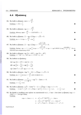 c2015ΛυγάτσικαςΖ.
4.4. ΕΞΙΣΩΣΕΙΣ ΚΕΦΑΛΑΙΟ 4. ΤΡΙΓΩΝΟΜΕΤΡΙΑ
4.4 Εξισώσεις
84. Να λυθεί η εξίσωση: συν x =
√
2
2
.
Υπόδειξη:x = 2kπ ±
π
4
.
85. Να λυθεί η εξίσωση: ηµ x = −
√
6
2
.
Υπόδειξη: Αδύνατη, αφού −
√
6
2
= −1.224744872 < −1.
86. Να λυθεί η εξίσωση: (1 − ηµ x)(2ηµ x −
√
3) = 0.
Υπόδειξη: ηµ x = 1 ή ηµ x =
√
3
2
= ηµ
π
3
.
87. Να λυθεί η εξίσωση: (1 − ηµ x)(2ηµ x −
2 +
√
2
4
) = 0.
Υπόδειξη: Οµοίως: ηµ x = 1 = ηµ
π
2
ή ηµ x =
2 +
√
2
4
⇔ ηµ x = ηµ 0.480181 ή ηµ
86.4326
π
o
. Για το
τελευταίο ήταν απαραίτητος ο Η/Υ.
88. Να λυθεί η εξίσωση: ηµ (5x + 80o
) = ηµ (3x − 40o
).
Υπόδειξη: x = −60o
+ κ1 · 180o
και x = 17o
30 + κ1 · 45o
.
89. Να λυθούν οι εξισώσεις:
(α΄) ηµ (2x + 12o
) + συν 5x = 0.
(ϐ΄) εφ 3x −
π
3
+ σφ x −
π
6
.
(γ΄) 2συν 2
x +
√
3 · ηµ x + 1 = 0.
90. Να λυθεί η εξίσωση: 4ηµ 2
x − 2(1 +
√
3)ηµ x +
√
3 = 0.
Υπόδειξη: ηµ x =
1
2
και ηµ x =
√
3
2
, µένει να ϐρείτε το x.
91. Να λυθεί η εξίσωση:
1
1 + εφ 2x
+ ηµ 2
x − 2συν x = 0.
Υπόδειξη: x = ±
π
3
+ 2κπ.
92. Να λυθεί η εξίσωση: (
√
3 − 1)συν 2
x − (1 +
√
3)ηµ x · συν x + 1 = 0.
Υπόδειξη: · · · ⇔ συν 2
x ·
√
3 − (1 +
√
3)εφ x + εφ 2
x = 0 ⇔ x =
π
4
+ κ1π, x =
π
3
+ κ2π.
93. Να ϐρεθεί η συνθήκη που πρέπει να ικανοποιούν τα α, β και γ έτσι ώστε η εξίσωση αηµ x +
βσυν x = γ να έχει λύση.
Υπόδειξη:
αηµ x + βσυν x = γ ⇔ α ±
√
1 − συν 2x = γ − βσυν x
⇔ α2
±
√
1 − συν 2x
2
= (γ − βσυν x)2
⇔ (α2
+ β2
)συν 2
x − 2βγσυν x + γ2
− α2
= 0
Λυγάτσικας Ζ. 28
 
