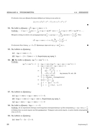 ΚΕΦΑΛΑΙΟ 4. ΤΡΙΓΩΝΟΜΕΤΡΙΑ 4.4. ΕΞΙΣΩΣΕΙΣ
Η τελεταία είναι µια εξίσωση δευτέρου ϐαθµού µε λύσεις αν και µόνο αν
∆ ≥ 0 ⇒ α2
(α2
+ β2
− γ2
) ≥ 0 ⇒ α2
+ β2
≥ γ2
94. Να λυθεί η εξίσωση:
√
3 · ηµ x + συν x = 1.
Υπόδειξη: · · · ⇔ ηµ x +
1
√
3
συν x =
1
√
3
⇔ ηµ x + εφ 30o
· συν x =
1
√
3
⇔ ηµ (x + 30o
) = ηµ 30o
⇔ . . . .
Μπορείτε επίσης να κάνετε τον µεταγχηµατισµό εφ
x
2
= y µε ηµ x =
2y
1 + y2
και συν x =
1 − y2
1 + y2
. Τότε:
√
3 · ηµ x + συν x = 1 ⇔
√
3
2y
1 + y2
+
1 − y2
1 + y2
= 1
Η τελευταία δίνει λύσεις: y = 0,
√
3. Βρίσκουµε τώρα από την y = εφ
x
2
το x...
95. Να λυθούν οι εξισώσεις:
(α΄) −ηµ x + συν x = 1.
(ϐ΄) ληµ x − (λ + 1)συν x = λ, διερεύνηση ως προς λ.
96. (♣) Να λυθεί η εξίσωση: ηµ 3
x + συν 3
x = 1.
Υπόδειξη:
ηµ 3
x + συν 3
x = 1 ⇔ (ηµ x + συν x)(ηµ 2
x − ηµ x · συν x + συν 2
x) = 1
⇔ (ηµ x + συν x)(1 − ηµ x · συν x) = 1
⇔



λ = ηµ x + συν x
λ 1 −
λ2
− 1
2
= 1
−
√
2 ≤ λ ≤
√
2 ∆ες άσκηση 74, σελ. 26
⇔
λ = ηµ x + συν x
λ = 1(διπλή), −2(απορρίπτεται)
⇔ ηµ x +
π
4
=
1
√
2
⇔
x = 2κ1π, κ1 ∈ Z
x =
π
2
+ 2κ2π, κ2 ∈ Z
97. Να λυθούν οι εξοσώσεις:
(α΄) ηµ x + συν x + ηµ x · συν x + 1 = 0.
(ϐ΄) λ(ηµ x + συν x) = ηµ x · συν x, διερεύνηση ως προς λ.
(γ΄) ηµ x · συν x − ηµ x + συν x − 1 = 0
98. Να λυθεί η εξίσωση: 3ηµ x − x = 0.
Υπόδειξη: Αν σε καρτεσιανό σύστηµα συντεταγµένων αναπαραστήσουµε τις δύο συναρτήσεις y = ηµ x και y =
x
3
,
οι λύσεις είναι τα κοινά σηµεία των δύο γραφηµάτων. Υπάρχουν τρία κοινά σηµεία, το µόνο εύκολα αναγνωρίσιµο
είναι το (0, 0).
99. Να λυθούν οι εξισώσεις:
(α΄) 4συν 2
x − 3x − 2 = 0.
29 Λυγάτσικας Ζ.
 