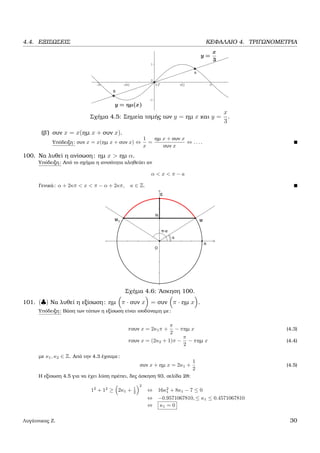 4.4. ΕΞΙΣΩΣΕΙΣ ΚΕΦΑΛΑΙΟ 4. ΤΡΙΓΩΝΟΜΕΤΡΙΑ
Σχήµα 4.5: Σηµεία τοµής των y = ηµ x και y =
x
3
.
(ϐ΄) συν x = x(ηµ x + συν x).
Υπόδειξη: συν x = x(ηµ x + συν x) ⇔
1
x
=
ηµ x + συν x
συν x
⇔ . . . .
100. Να λυθεί η ανίσωση: ηµ x > ηµ α.
Υπόδειξη: Από το σχήµα η ανισότητα αληθεύει αν
α < x < π − a
Γενικά: α + 2κπ < x < π − α + 2κπ, κ ∈ Z.
Σχήµα 4.6: ΄Ασκηση 100.
101. (♣) Να λυθεί η εξίσωση: ηµ π · συν x = συν π · ηµ x .
Υπόδειξη: Βάση των τύπων η εξίσωση είναι ισοδύναµη µε:
πσυν x = 2κ1π +
π
2
− πηµ x (4.3)
πσυν x = (2κ2 + 1)π −
π
2
− πηµ x (4.4)
µε κ1, κ2 ∈ Z. Από την 4.3 έχουµε:
συν x + ηµ x = 2κ1 +
1
2
(4.5)
Η εξίσωση 4.5 για να έχει λύση πρέπει, δες άσκηση 93, σελίδα 28:
12
+ 12
≥ 2κ1 + 1
2
2
⇔ 16κ2
1 + 8κ1 − 7 ≤ 0
⇔ −0.9571067810, ≤ κ1 ≤ 0.4571067810
⇔ κ1 = 0
Λυγάτσικας Ζ. 30
 
