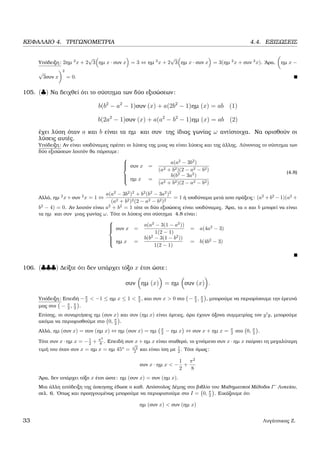 ΚΕΦΑΛΑΙΟ 4. ΤΡΙΓΩΝΟΜΕΤΡΙΑ 4.4. ΕΞΙΣΩΣΕΙΣ
Υπόδειξη: 2ηµ 2
x + 2
√
3 ηµ x · συν x = 3 ⇔ ηµ 2
x + 2
√
3 ηµ x · συν x = 3(ηµ 2
x + συν 2
x). ΄Αρα, ηµ x −
√
3συν x
2
= 0.
105. (♣) Να δειχθεί ότι το σύστηµα των δύο εξισώσεων:
b(b2
− a2
− 1)συν (x) + a(2b2
− 1)ηµ (x) = ab (1)
b(2a2
− 1)συν (x) + a(a2
− b2
− 1)ηµ (x) = ab (2)
έχει λύση όταν a και b είναι τα ηµ και συν της ίδιας γωνίας ω αντίστοιχα. Να ορισθούν οι
λύσεις αυτές.
Υπόδειξη: Αν είναι ισοδύναµες πρέπει οι λύσεις της µιας να είναι λύσεις και της άλλης. Λύνοντας το σύστηµα των
δύο εξισώσεων λοιπόν ϑα πάρουµε:



συν x =
a(a2
− 3b2
)
(a2 + b2)(2 − a2 − b2)
ηµ x =
b(b2
− 3a2
)
(a2 + b2)(2 − a2 − b2)
(4.8)
Αλλά, ηµ 2
x+συν 2
x = 1 ⇔
a(a2
− 3b2
)2
+ b2
(b2
− 3a2
)2
(a2 + b2)2(2 − a2 − b2)2
= 1 ή ισοδύναµα µετά απο πράξεις: (a2
+b2
−1)(a2
+
b2
− 4) = 0. Αν λοιπόν είναι a2
+ b2
= 1 τότε οι δύο εξισώσεις είναι ισοδύναµες. ΄Αρα, τα a και b µπορεί να είναι
τα ηµ και συν µιας γωνίας ω. Τότε οι λύσεις στο σύστηµα 4.8 είναι:



συν x =
a(a2
− 3(1 − a2
))
1(2 − 1)
= a(4a2
− 3)
ηµ x =
b(b2
− 3(1 − b2
))
1(2 − 1)
= b(4b2
− 3)
106. (♣♣♣) ∆είξτε ότι δεν υπάρχει τόξο x έτσι ώστε:
συν ηµ (x) = ηµ συν (x) .
Υπόδειξη: Επειδή −π
2 < −1 ≤ ηµ x ≤ 1 < π
2 , και συν x > 0 στο − π
2 , π
2 , µπορούµε να περιορίσουµε την έρευνά
µας στο − π
2 , π
2 .
Επίσης, οι συναρτήσεις ηµ (συν x) και συν (ηµ x) είναι άρτιες, άρα έχουν άξονα συµµετρίας τον y y, µπορούµε
ακόµα να περιορισθούµε στο 0, π
2 .
Αλλά, ηµ (συν x) = συν (ηµ x) ⇔ ηµ (συν x) = ηµ π
2 − ηµ x ⇔ συν x + ηµ x = π
2 στο 0, π
2 .
Τότε συν x · ηµ x = −1
2 + π2
8 . Επειδή συν x + ηµ x είναι σταθερό, το γινόµενο συν x · ηµ x παίρνει τη µεγαλύτερη
τιµή του όταν συν x = ηµ x = ηµ 45o
=
√
2
2 και είναι ίση µε 1
2 . Τότε όµως:
συν x · ηµ x < −
1
2
+
π2
8
΄Αρα, δεν υπάρχει τόξο x έτσι ώστε: ηµ (συν x) = συν (ηµ x).
Μια άλλη απόδειξη της άσκησης έδωσε ο καθ. Απόστολος ∆έµης στο ϐιβλίο του Μαθηµατικοί Μέθοδοι Γ΄ Λυκείου,
σελ. 6. ΄Οπως και προηγουµένως µπορούµε να περιοριστούµε στο I = 0, π
2 . Εικάζουµε ότι
ηµ (συν x) < συν (ηµ x)
33 Λυγάτσικας Ζ.
 