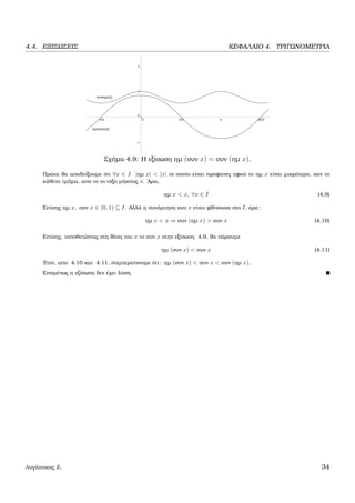 4.4. ΕΞΙΣΩΣΕΙΣ ΚΕΦΑΛΑΙΟ 4. ΤΡΙΓΩΝΟΜΕΤΡΙΑ
Σχήµα 4.9: Η εξίσωση ηµ (συν x) = συν (ηµ x).
Πρώτα ϑα αποδείξουµε ότι ∀x ∈ I |ηµ x| < |x| το οποίο είναι προφανές αφού το ηµ x είναι µικρότερο, σαν το
κάθετο τµήµα, απο το το τόξο µήκους x. ΄Αρα,
ηµ x < x, ∀x ∈ I (4.9)
Επίσης ηµ x, συν x ∈ (0, 1) ⊆ I. Αλλά η συνάρτηση συν x είναι ϕθίνουσα στο I, άρα:
ηµ x < x ⇒ συν (ηµ x) > συν x (4.10)
Επίσης, τοποθετώντας στη ϑέση του x το συν x στην εξίσωση 4.9, ϑα πάρουµε
ηµ (συν x) < συν x (4.11)
΄Ετσι, απο 4.10 και 4.11, συµπεραίνουµε ότι: ηµ (συν x) < συν x < συν (ηµ x).
Εποµένως η εξίσωση δεν έχει λύση.
Λυγάτσικας Ζ. 34
 