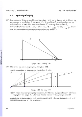 c2015ΛυγάτσικαςΖ.
ΚΕΦΑΛΑΙΟ 4. ΤΡΙΓΩΝΟΜΕΤΡΙΑ 4.5. ∆ΡΑΣΤΗΡΙΟΤΗΤΕΣ
4.5 ∆ραστηριότητες
107. ΄Ενα αεροπλάνο ϐρίσκεται στη ϑέση A, δες σχήµα 4.10, και σε ύψος d απο το έδαφος και
ϕαίνεται απο το αεροδρόµιο E υπό γωνία 15o
. Αν στη ϑέση B, η οποία απέχει απο την A
απόσταση 1 km, το αεροπλάνο ϕαίνεται υπό γωνία 30o
, να υπολογίσετε το ύψος d.
Υπόδειξη: Υπολογίστε το EA1 − EB1 = 1 km, όπου EA1 =
d
εφ 15o
και EB1 =
d
εφ 30o
. Για τον
λόγο αυτό υπολογίστε του τριγωνοµετρικούς αριθµούς της γωνίας 15o
.
Σχήµα 4.10: ΄Ασκηση 107
108. ∆ίδοντε τρία τετράγωνα όπως ακριβώς στο σχήµα 4.11.
(α΄) Να υπολογίσετε το άθροισµα των γωνιών ω1 + ω2 + ω3.
Σχήµα 4.11: ΄Ασκηση 108
(ϐ΄) Να δείξετε ότι αν συνεχίσουµε την κατασκευή προσθέτοντας τετράγωνα δεξιά του τελευταίου
τετραγώνου στο σχήµα 4.11, δεν είναι δυνατόν καµµία γωνία ωn να έχει µέτρο 3o
!
Υπόδειξη: Για το πρώτο, αφού ω1 = 45o
, υπολογίστε την εφ (ω2 +ω3). Θα ϐρείτε ότι ω2 +ω3 = 45o
,
οπότε το άθροισµα είναι 90o
. Για το δεύτερο . . .
35 Λυγάτσικας Ζ.
 
