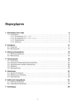 Περιεχόµενα
1 Επανάληψη από Α τάξη 3
1.1 Συναρτήσεις . . . . . . . . . . . . . . . . . . . . . . . . . . . . . . . . . . . . . . . . 3
1.1.1 Η συνάρτηση f(x) = αx2
. . . . . . . . . . . . . . . . . . . . . . . . . . . . . . 3
1.1.2 Η συνάρτηση f(x) = αx2
+ βx + γ . . . . . . . . . . . . . . . . . . . . . . . . . 4
1.1.3 Παραδείγµατα . . . . . . . . . . . . . . . . . . . . . . . . . . . . . . . . . . . . 5
1.1.4 Ασκήσεις . . . . . . . . . . . . . . . . . . . . . . . . . . . . . . . . . . . . . . . 5
2 Συστήµατα 11
2.1 Γραµµικά . . . . . . . . . . . . . . . . . . . . . . . . . . . . . . . . . . . . . . . . . . 11
2.2 Μη γραµµικά . . . . . . . . . . . . . . . . . . . . . . . . . . . . . . . . . . . . . . . . 13
3 Ιδιότητες Συναρτήσεων 15
3.1 Μονοτονία-Ακρότατα . . . . . . . . . . . . . . . . . . . . . . . . . . . . . . . . . . . . 15
3.2 Μετατοπίσεις . . . . . . . . . . . . . . . . . . . . . . . . . . . . . . . . . . . . . . . . 18
4 Τριγωνοµετρία 19
4.1 Ταυτότητες . . . . . . . . . . . . . . . . . . . . . . . . . . . . . . . . . . . . . . . . . 19
4.2 Αναγωγή & Τριγωνοµετρικές συναρτήσεις . . . . . . . . . . . . . . . . . . . . . . . . . 21
4.3 Τριγωνοµετρικοί αριθµοί αθροίσµατος . . . . . . . . . . . . . . . . . . . . . . . . . . . 26
4.4 Εξισώσεις . . . . . . . . . . . . . . . . . . . . . . . . . . . . . . . . . . . . . . . . . . 28
4.5 ∆ραστηριότητες . . . . . . . . . . . . . . . . . . . . . . . . . . . . . . . . . . . . . . . 35
5 Πολυώνυµα 37
5.1 Ορισµοί & ∆ιαίρεση . . . . . . . . . . . . . . . . . . . . . . . . . . . . . . . . . . . . 37
5.2 Εξισώσεις και Ανισώσεις . . . . . . . . . . . . . . . . . . . . . . . . . . . . . . . . . . 44
5.3 ∆ραστηριότητα . . . . . . . . . . . . . . . . . . . . . . . . . . . . . . . . . . . . . . . 48
6 Εκθετική & Λογαριθµική 51
6.1 Εκθετική Συνάρτηση . . . . . . . . . . . . . . . . . . . . . . . . . . . . . . . . . . . . 51
6.2 Λογαριθµική Συνάρτηση . . . . . . . . . . . . . . . . . . . . . . . . . . . . . . . . . . 52
7 Επανάληψη 55
1
 