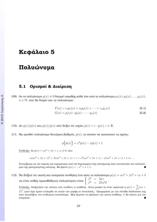 c2015ΛυγάτσικαςΖ.
Κεφάλαιο 5
Πολυώνυµα
5.1 Ορισµοί & ∆ιαίρεση
109. Αν το πολυώνυµο g(x) = 0 διαιρεί ακριβώς κάθε ένα από τα πολυώνυµα p1(x), p2(x), . . . , pn(x),
n ∈ N, τότε ϑα διαρεί και τα πολυώνυµα:
F(x) = c1p1(x) + c2p2(x) + · · · + γnpn(x) (5.1)
G(x) = p1(x) · p2(x) · · · · · pn(x) (5.2)
110. Αν g(x)/p(x) και p(x)/g(x) τότε δείξτε ότι ισχύει p(x) = c · g(x), c ∈ R.
111. Να ορισθεί πολυώνυµο δευτέρου ϐαθµού, p(x), το οποίον να ικανοποιεί τη σχέση:
p p(x) = x2
p(x) − xp(x) + 1
Υπόδειξη: Αν p(x) = αx2
+ βx + γ, α = 0, τότε:
α(αx2
+ βx + γ)2
+ β(αx2
+ βx + γ) + γ = x2
(αx2
+ βx + γ) − x(αx2
+ βx + γ) + 1 ⇔ . . .
Συνεχίζουµε µε την εύρεση των παραµέτρων από την δηµιουργία ενός συστήµατος ίσων συντελεστών των πολυωνύ-
µων της προηγουµένης ισότητας. Θα ϐρείτε p(x) = −x2
+ x + 1.
112. Να δείξετε ότι ικανή και αναγκαία συνθήκη έτσι ώστε το πολυώνυµο p(x) = αx3
+ βx2
+ γx + δ
να είναι κύβος πρωτοβάθµιου πολυωνύµου είναι
β2
= 3αγ
β3
= 27α2
δ
.
Υπόδειξη: Αναζητήστε την ισότητα που υποθέτει η υπόθεση. Αυτή µπορεί να είναι πρακτικά η p(x) =
α
κ3
(κx +
λ)3
, γιατί άρα έχουν επιλεχθεί σε αυτήν την µορφή οι συντελστές; Προχωρήστε µε την σύνηθη διαδικασία έως
ότου καταλήξετε στο επιθυµητό αποτέλεσµα. Μην ξεχνάτε ότι ϐρήκατε την ικανή συνθήκη, τι ϑα κάνετε για την
αναγκαία;
37
 