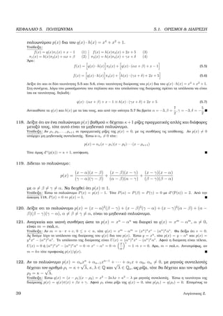 ΚΕΦΑΛΑΙΟ 5. ΠΟΛΥΩΝΥΜΑ 5.1. ΟΡΙΣΜΟΙ & ∆ΙΑΙΡΕΣΗ
πολυωνύµου p(x) δια του q(x) · h(x) = x4
+ x2
+ 1.
Υπόδειξη:
f(x) = q(x)π1(x) + x − 1 (1) f(x) = h(x)π3(x) + 2x + 5 (3)
π1(x) = h(x)π2(x) + αx + β (2) π3(x) = h(x)π4(x) + γx + δ (4)
΄Αρα:
f(x) = q(x) · h(x) π2(x) + q(x) · (αx + β) + x − 1 (5.5)
f(x) = q(x) · h(x) π4(x) + h(x) · (γx + δ) + 2x + 5 (5.6)
∆είξτε ότι και οι δύο ταυτότητες 5.5 και 5.6, είναι ταυτότητες διαίρεσης του p(x) δια του q(x) · h(x) = x4
+ x2
+ 1.
Στη συνέχεια, λόγω του µοοσήµαντου του πηλίκου και του υπολοίπου της διαίρεσης πρέπει τα υπόλοιπα να είναι
ίσα εκ ταυτότητας, δηλαδή:
q(x) · (αx + β) + x − 1 ≡ h(x) · (γx + δ) + 2x + 5 (5.7)
Αντικαθίστε τα q(x) και h(x) µε τα ίσα τους, και από την ισότητα 5.7 ϑα ϐρείτε α = −3, β =
7
2
, γ = −3, δ = −
5
2
.
118. ∆είξτε ότι αν ένα πολυώνυµο p(x) ϐαθµού κ δέχεται κ+1 ϱίζες πραγµατικές απλές και διάφορες
µεταξύ τους, τότε αυτό είναι το µηδενικό πολυώνυµο.
Υπόδειξη: Αν ρ1, ρ2, . . . , ρκ+1 οι πραγµατικές ϱίζες της p(x) = 0, µε τις συνθήκες τις υπόθεσης. Αν p(x) = 0
υπάρχει µη µηδενικός συντελεστής. ΄Εστω ο αν = 0 τότε:
p(x) = αν(x − ρ1)(x − ρ2) · · · (x − ρκ+1)
Τότε όµως do
(p(x)) = κ + 1, αντίφαση.
119. ∆ίδεται το πολυώνυµο:
p(x) =
(x − α)(x − β)
(γ − α)(γ − β)
+
(x − β)(x − γ)
(α − β)(α − γ)
+
(x − γ)(x − α)
(β − γ)(β − α)
µε α = β = γ = α. Να δειχθεί ότι p(x) ≡ 1.
Υπόδειξη: ΄Εστω το πολυώνυµο P(x) = p(x) − 1. Τότε P(α) = P(β) = P(γ) = 0 µε do
(P(x)) = 2. Από την
άσκηση 118, P(x) = 0 ⇔ p(x) = 1.
120. ∆είξτε οτι το πολυώνυµο p(x) = (x − α)2
(β − γ) + (x − β)2
(γ − α) + (x − γ)2
(α − β) + (α −
β)(β − γ)(γ − α), α = β = γ = α, είναι το µηδενικό πολυώνυµο.
121. Αναγκαία και ικανή συνθήκη ώστε το p(x) = xn
− αn
να διαιρεί το q(x) = xm
− αm
, α = 0,
είναι m = πολ.n.
Υπόδειξη: Αν m = n · π + v, 0 ≤ v < n, τότε q(x) = xm
− αm
= (xn
)π
xv
− (αn
)π
αv
. Θα δείξω ότι v = 0.
Ας δούµε λίγο το υπόλοιπο της διαίρεσης του q(x) δια του p(x). ΄Εστω y = xn
, τότε p(x) = y − αn
και p(x) =
yπ
xv
− (αn
)π
αv
. Το υπόλοιπο της διαίρεσης είναι U(x) = (αn
)π
xv
− (αn
)π
αv
. Αφού η διαίρεση είναι τέλεια,
U(x) = 0 ή (αn
)π
xv
− (αn
)π
αv
= 0 ⇒ xv
− αv
= 0 ⇒
x
α
v
= 1 ⇒ v = 0. ΄Αρα, m = πολ.n. Αντιστρόφως, αν
m = kn τότε προφανώς p(x)/q(x).
122. Αν το πολυώνυµο p(x) = αnxn
+ αn−1xn−1
+ · · · + α1x + α0, αn = 0, µε ϱητούς συντελεστές
δέχεται τον αριθµό ρ1 = κ+
√
λ, κ, λ ∈ Q και
√
λ ∈ Qa, ως ϱίζα, τότε ϑα δέχεται και τον αριθµό
ρ2 = κ −
√
λ.
Υπόδειξη: ΄Εστω q(x) = (x − ρ1)(x − ρ2) = x2
− 2κλx + κ2
− λ µε ϱητούς συνελεστές. ΄Εστω η ταυτότητα της
διαίρεσης p(x) = q(x)π(x) + βx + γ. Αφού ρ1 είναι ϱίζα της q(x) = 0, τότε p(ρ1) = q(ρ1) = 0. Εποµένως το
39 Λυγάτσικας Ζ.
 