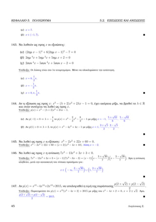 ΚΕΦΑΛΑΙΟ 5. ΠΟΛΥΩΝΥΜΑ 5.2. ΕΞΙΣΩΣΕΙΣ ΚΑΙ ΑΝΙΣΩΣΕΙΣ
(α΄) x = 7.
(ϐ΄) x ∈ (−1, 7).
143. Να λυθούν ως προς x οι εξισώσεις:
(α΄) (2ηµ x − 1)4
+ 6(2ηµ x − 1)2
− 7 = 0
(ϐ΄) 2ηµ 3
x + 5ηµ 2
x + 5ηµ x + 2 = 0
(γ΄) 2συν 4
x − 5συν 3
x + 5συν x − 2 = 0
Υπόδειξη: Οι λύσεις είναι στο 1ο τεταρτηµόριο. Μένει να ολοκληρώσετε την απάντηση.
(α΄) x = 0,
1
2
π.
(ϐ΄) x = −
1
2
π.
(γ΄) x = 0, π,
1
3
π.
144. Αν η εξίσωση ως προς x: x3
− (λ + 2)x2
+ 2λx − 1 = 0, έχει ακέραια ϱίζα, να ϐρεθεί το λ ∈ R
και στην συνέχεια να λυθεί ως προς x.
Υπόδειξη: p(x) = x3
− (λ + 2)x2
+ 2λx − 1.
(α΄) Αν p(−1) = 0 ⇒ λ = −
4
3
το p(x) = x3
−
2
3
x2
−
8
3
x − 1 µε ϱίζες x = −1,
5 +
√
61
6
,
5 −
√
61
6
.
(ϐ΄) Αν p(1) = 0 ⇒ λ = 2, το p(x) = x3
− 4x2
+ 4x − 1 µε ϱίζες x = 1,
3 +
√
5
2
,
3 −
√
5
2
.
145. Να λυθεί ως προς x η εξίσωση: x3
− 2x2
+ 22x + 60 = 0.
Υπόδειξη: x3
− 2x2
+ 22x + 60 = (x + 2)(x2
− 4x + 10). Λύση x = −2.
146. Να λυθεί ως προς x η ανίσωση 7x3
− 13x2
+ 3x + 3 < 0.
Υπόδειξη: 7x3
− 13x2
+ 3x + 3 = (x − 1)(7x2
− 6x − 3) = (x − 1) x −
3 +
√
30
7
x −
3 −
√
30
7
. ΄Αρα η ανίσωση
αληθεύει, µετά την κατασκευή του πίνακα προσήµου για:
x ∈ − ∞,
3 −
√
30
7
∪ 1,
3 +
√
30
7
147. Αν p(x) = x15
−4x14
+2x13
+2015, να υπολογισθεί η τιµή της παράστασης
p(2 +
√
2) + p(2 −
√
2)
2
.
Υπόδειξη: Παρατηρείστε ότι p(x) = x13
(x2
− 4x + 2) + 2015 µε ϱίζες του x2
− 4x + 2 = 0, x = 2 ±
√
2. ΄Αρα,
p(2 +
√
2) + p(2 −
√
2)
2
= 2015.
45 Λυγάτσικας Ζ.
 