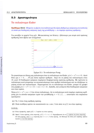 c2015ΛυγάτσικαςΖ.
5.3. ∆ΡΑΣΤΗΡΙΟΤΗΤΑ ΚΕΦΑΛΑΙΟ 5. ΠΟΛΥΩΝΥΜΑ
5.3 ∆ραστηριότητα
Το πολυώνυµο Euler
Πρόβληµα 5.3.1 Μπορείτε να ϐρείτε ένα πολυώνυµο δευτέρου ϐαθµού µε ακέραιους συντελεστές
το οποίο για διαδοχικές ακέραιες τιµές της µεταβλητής x, να παράγει πρώτους αριθµούς;
Για κοιτάξτε το αρχείο fung.ggb. Μετακινώντας τον δείκτη x ϐλέπουµε µια σειρά από πρώτους
αριθµούς στον άξονα των τεταγµένων.
Σχήµα 5.1: Το πολυώνυµο Fung
Το γνωστότερο σε όλους µας πολυώνυµο είναι το πολυώνυµο του Euler, p(n) = n2
+n+41. Αυτό
δίνει για n = 0, . . . , 39 µια λίστα πρώτων αριθµών. Λέµε ότι το µήκος του πολυωνύµου είναι
40, γιατί 40 διαδοχικοί ακέραιοι παράγουν διαφορετικούς πρώτους αριθµούς. Με πρότυπο το
πολυώνυµο αυτό µπορούµε να κατασκευάσουµε έναν αριθµό πολυωνύµων και να ελέγξουµε το
µήκος αυτών των πολυωνύµων. Παρατηρείστε ότι το πολυώνυµο του Euler, µπορεί να γραφεί
στη µορφή p(n) = n2
+n+41 = n(n+1)+41. ∆ηλαδή, σαν γινόµενο δύο διαδοχικών ακεραίων
συν έναν πρώτο.
΄Εστω p(n) = n2
+αn+β ένα τέτοιο πολυώνυµο. Αν το πολυώνυµο αυτό παράγει πρώτους αριθ-
µούς για το σύνολο ακεραίων τιµών την µεταβλητής n = 0, 1, 2, . . . , απαντήστε στα παρακάτω
ερωτήµατα:
(α΄) Το β είναι ένας αριθµός πρώτος.
(ϐ΄) Ποιά συνθήκη πρέπει να ικανοποιούν τα α και β έτσι ώστε το p(1) να είναι πρώτος;
Απόδειξη:
(α΄) Είναι προφανές, αφού p(0) = β πρέπει να είναι πρώτος.
(ϐ΄) Αφού β είναι πρώτος, είναι περιττός. p(1) = 1 + α + β. Ισχυριζόµαστε ότι το α πρέπει να είναι περιττός .
Αν ήταν άρτιος, τότε 1 + α περιττός και 1 + α + β είναι άρτιος. Αν ϑέλουµε να είναι p(1) πρώτος, πρέπει
λοιπόν α να είναι άρτιος .
Λυγάτσικας Ζ. 48
 