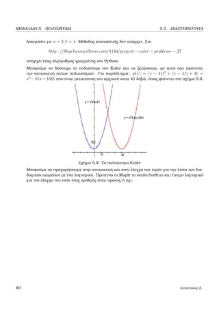 ΚΕΦΑΛΑΙΟ 5. ΠΟΛΥΩΝΥΜΑ 5.3. ∆ΡΑΣΤΗΡΙΟΤΗΤΑ
∆οκιµάστε µε α = 3 β = 1. Μέθοδος κατασκευής δεν υπάρχει. Στο
http : //blog.lucaswillems.com/1144/project − euler − probleme − 27
υπάρχει ένας αλγόριθµος γραµµένος στο Python.
Μπορούµε να δώσουµε το πολυώνυµο του Euler και να Ϲητήσουµε, µε αυτό σαν πρότυπο,
την κατασκευή άλλων πολυωνύµων. Για παράδειγµα: p(x) = (x − 41)2
+ (x − 41) + 41 =
x2
−81x+1681 που είναι µετατόπιση του αρχικού κατα 41 δεξιά, όπως ϕαίνεται στο σχήµα 5.2.
Σχήµα 5.2: Το πολυώνυµο Euler
Μπορούµε να προχωρήσουµε στην κατασκευή και στον έλεγχο των τιµών για την λίστα των δια-
δοχικών ακεραίων µε ένα λογισµικό. Προτείνω το Maple το οποίο διαθέτει και έτοιµο λογισµικό
για τον έλεγχο του πότε ένας αριθµός είναι πρώτος ή όχι.
49 Λυγάτσικας Ζ.
 