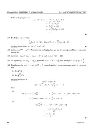 ΚΕΦΑΛΑΙΟ 6. ΕΚΘΕΤΙΚΗ & ΛΟΓΑΡΙΘΜΙΚΗ 6.2. ΛΟΓΑΡΙΘΜΙΚΗ ΣΥΝΑΡΤΗΣΗ
Υπόδειξη: Παρατηρείστε ότι
α2
+ β2
= 11αβ ⇒ α2
+ β2
− 2αβ = 9αβ
⇒ (α − β)2
= 9αβ
⇒ α − β = 3
√
αβ
⇒
α − β
3
= αβ
⇒ ln
α − β
3
= ln αβ
⇒ . . .
158. Να δείξετε την ισότητα:
7
16
log(3 + 2
√
2) − 4 log(
√
2 + 1) =
25
8
log(
√
2 − 1)
Υπόδειξη: Παρατηρείστε ότι: 3 + 2
√
2 = (
√
2 + 1)2
.
159. ∆είξτε ότι xlog y
= ylog x
. Υποθέστε ότι οι λογάριθµοι για τις δεδοµένες µεταβλητές είναι καλά
ορισµένοι.
160. ∆είξτε ότι: logα β · logβ γ · logγ α = 1 για κάθε α, β, γ ∈ R+
− {1}.
161. Αν ισχύει logx y = logy z · logz x, για κάθε x, y, z ∈ R+
− {1}, τότε ϑα ισχύει: x = y ή x =
1
y
.
162. Γνωρίζοντας ότι log 2 = α και log 15 = β, να υπολογισθούν συναρτήσει των α και β οι παραστά-
σεις:
(α΄) log 5
√
7, 2
(ϐ΄) log 5 5
3
4
√
6
Υπόδειξη: Παρατηρώ ότι:
log 23
= 3 log 2 = 3α
log 3 = log
15
5
= log 15 − log
10
2
= β + α − 1
Τότε:
(α΄)
log 5
√
7, 2 =
1
5
log
72
10
=
1
5
(log 72 − 1) =
1
5
(log 8 + log 9 − 1)
=
1
5
(3 log 2 + 2 log 3 − 1) =
1
5
(5α + 2β − 3)
(ϐ΄)
log 5 5
3
4
√
6 =
1
5
log 5 − log 3 +
1
4
log(2 · 3)
=
4 log 5 − 3 log 3 + log 2
20
=
7 − 6α − 3β
20
53 Λυγάτσικας Ζ.
 