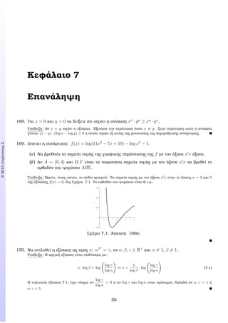 c2015ΛυγάτσικαςΖ.
Κεφάλαιο 7
Επανάληψη
168. Για x > 0 και y > 0 να δείξετε ότι ισχύει η ανίσωση xx
· yy
≥ xy
· yx
.
Υπόδειξη: Αν x = y ισχύει η εξίσωση. Εξετάστε την περίπτωση όπου x = y. Στην περίπτωση αυτή η ανίσωση
γίνεται (x − y) · (log x − log y) ≥ 0 η οποία ισχύει εξ αιτίας της µονοτονίας της λογαριθµικής συνάρτησης.
169. ∆ίνεται η συνάρτηση: f(x) = log(11x2
− 7x + 10) − log x2
− 1.
(α΄) Να ϐρεθούν τα σηµεία τοµής της γραφικής παράστασης της f µε τον άξονα x x άξονα.
(ϐ΄) Αν A = (0, 4) και B, Γ είναι τα παραπάνω σηµεία τοµής µε τον άξονα x x να ϐρεθεί το
εµβαδόν του τριγώνου ABΓ.
Υπόδειξη: Βρείτε, όπως πάντα, το πεδίο ορισµού. Τα σηµεία τοµής µε τον άξονα x x είναι οι λύσεις x = 2 και 5
της εξίσωσης f(x) = 0, δες Σχήµα 7.1. Το εµβαδόν του τριγώνου είναι 6 τ.µ..
x
1 2 3 4 5 6 7 8
y
K0,01
0
0,01
0,02
0,03
Σχήµα 7.1: ΄Ασκηση 169α΄.
170. Να επιλυθεί η εξίσωση ως προς x: αβx
= γ, αν α, β, γ ∈ R+
και α = 1, β = 1.
Υπόδειξη: Η αρχική εξίσωση είναι ισοδύναµη µε:
x · log β = log
log γ
log α
⇔ x =
1
log β
· log
log γ
log α
(7.1)
Η τελευταία εξίσωση 7.1, έχει νόηµα αν
log γ
log α
> 0 ή αν log γ και log α είναι οµόσηµοι, δηλαδή αν α, γ > 1 ή
α, γ < 1.
55
 