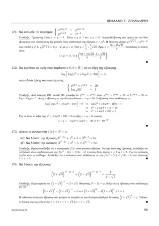 ΚΕΦΑΛΑΙΟ 7. ΕΠΑΝΑΛΗΨΗ
171. Να επιλυθεί το σύστηµα:
xlog y+1
= ylog x+2
y
√
x+2
= xy−2
Υπόδειξη: Προφανής λύση x = y = 1. ΄Εστω x, y = 1 και x, y > 0. Λογαριθµίζοντας την πρώτη εκ των δύο
εξισώσεων του συστήµατος ϑα ϕτάσετε στην ισοδύναµή της εξίσωση x = y2
. Η δεύτερη γίνεται y
√
y2+2
= y2(y−2)
και επειδή y = 1, y2 + 2 = 2(y − 2) µε y > 2. Τότε y =
8
3
+
1
3
√
22. ΄Αρα, x =
86 + 16
√
22
9
. Εποµένως οι λύσεις
είναι
(x, y) = (1, 1) ή
86 + 16
√
22
9
,
8 +
√
22
3
172. Να ϐρεθούν οι τιµές που λαµβάνει ο θ, θ ∈ R+
, αν οι ϱίζες της εξίσωσης
log log(x2
+ x log θ + 110) = 0
αποτελούν λύση του συστήµατος
ylog z
+ zlog y
= 20
log
√
yz = 1
Υπόδειξη: Από άσκηση 159, σελίδα 53, γνωρίζω ότι ylog z
= xlog y
, άρα, ylog z
+ zlog y
= 20 ⇔ 2zlog y
= 20 ⇔
log z · log y = 1. Αυτή η εξίσωση µε την δεύτερη δίνουν z = y = 10. Η εξίσωση είναι ισοδύναµη µε
log log(x2
+ x log θ + 110) = 0 ⇔ log(x2
+ x log θ + 110) = 1
⇔ x2
+ x log θ + 110 = 10
⇔ x2
+ x log θ + 100 = 0
Για να είναι οι ϱίζες της x2
+ x log θ + 100 = 0 οι ϱίζες z = y = 0, πρέπει
z + y = − log θ ⇔ log θ = −20 ⇔ θ = 10−20
173. ∆ίνεται η συνάρτηση f(x) = 3x
+ x.
(α΄) Να λύσετε την εξίσωση 3x2−3x
+ x2
+ 5 = 33x−5
+ 6x.
(ϐ΄) Να λύσετε την ανίσωση 3x2−3x
+ x2
+ 5 < 33x−5
+ 6x.
Υπόδειξη: Πρώτα αποδείξτε ότι η συνάρτηση f(x) είναι γνησία αύξουσα. Για την λύση της εξίσωσης, αποδέιξτε ότι
η εξίσωση είναι ισοδύναµη µε την f(x2
− 3x) = f(3x − 5) η οποία δίνει λύσεις x = 1 ή x = 5. Για την ανίσωση
ισχύει κάτι το ανάλογο. Αποδείξτε ότι η ανίσωση είναι ισοδύναµη µε την f(x2
− 3x) < f(3x − 5) και συνεπώς
1 < x < 5.
174. Να λύσετε την εξίσωση:
2 +
√
3
x2−2x+1
+ 2 −
√
3
x2−2x−1
=
4
2 −
√
3
Υπόδειξη: Παρατηρήστε ότι 2 −
√
3
−1
= 2 +
√
3. Θέτωντας x2
− 2x = y, δείξτε ότι η εξίσωση είναι ισοδύναµη
µε την
2 +
√
3
y
+ 2 +
√
3
−y
= 4 ⇐⇒ 2 +
√
3
2y
− 4 2 +
√
3
y
+ 1 = 0
Η τελευταία είναι µια εξίσωση που µπορεί να αναχθεί σε µια δευτέρου ϐαθµού ϑέτοντας 2 +
√
3
y
= ω. Τελικά,
οι λύσεις της αρχικής είναι x = 1 ή x = 1 +
√
2 ή x = 1 −
√
2.
Λυγάτσικας Ζ. 56
 