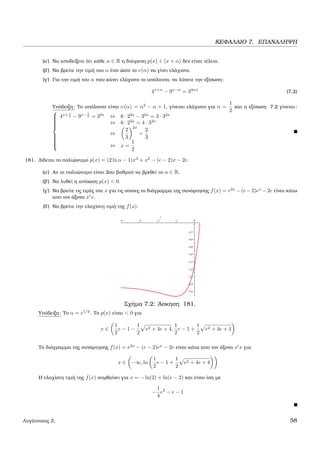 ΚΕΦΑΛΑΙΟ 7. ΕΠΑΝΑΛΗΨΗ
(α΄) Να αποδείξετε ότι κάθε α ∈ R η διάιρεση p(x) ÷ (x + α) δεν είναι τέλεια.
(ϐ΄) Να ϐρείτε την τιµή του α έτσι ώστε το υ(α) να γίνει ελάχιστο.
(γ΄) Για την τιµή του α που κάνει ελάχιστο το υπόλοιπο, να λύσετε την εξίσωση:
4x+α
− 9x−α
= 34αx
(7.2)
Υπόδειξη: Το υπόλοιπο είναι:υ(α) = α2
− α + 1, γίνεται ελάχιστο για α =
1
2
και η εξίσωση 7.2 γίνεται:



4x+ 1
2 − 9x− 1
2 = 32x
⇔ 6 · 22x
− 32x
= 3 · 32x
⇔ 6 · 22x
= 4 · 32x
⇔
2
3
2x
=
2
3
⇔ x =
1
2
181. ∆ίδεται το πολυώνυµο p(x) = (2 ln α − 1)x3
+ x2
− (e − 2)x − 2e.
(α΄) Αν το πολυώνυµο είναι 2ου ϐαθµού να ϐρεθεί το α ∈ R.
(ϐ΄) Να λυθεί η ανίσωση p(x) < 0.
(γ΄) Να ϐρείτε τις τιµές του x για τις οποίες το διάγραµµα της συνάρτησης f(x) = e2x
− (e − 2)ex
− 2e είναι κάτω
απο τον άξονα x x.
(δ΄) Να ϐρείτε την ελαχίστη τιµή της f(x).
Σχήµα 7.2: ΄Ασκηση 181.
Υπόδειξη: Το α = e1/2
. Το p(x) είναι < 0 για
x ∈
1
2
e − 1 −
1
2
e2 + 4e + 4,
1
2
e − 1 +
1
2
e2 + 4e + 4
Το διάγραµµα της συνάρτησης f(x) = e2x
− (e − 2)ex
− 2e είναι κάτω απο τον άξονα x x για
x ∈ −∞, ln
1
2
e − 1 +
1
2
e2 + 4e + 4
Η ελαχίστη τιµή της f(x) συµβαίνει για x = − ln(2) + ln(e − 2) και είναι ίση µε
−
1
4
e2
− e − 1
Λυγάτσικας Ζ. 58
 