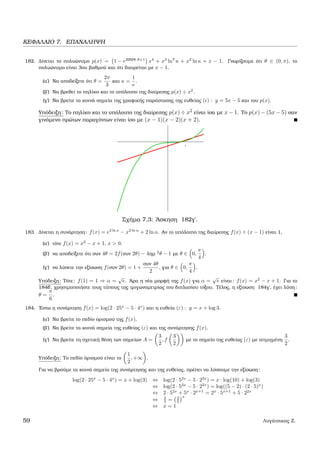 ΚΕΦΑΛΑΙΟ 7. ΕΠΑΝΑΛΗΨΗ
182. ∆ίνεται το πολυώνυµο p(x) = 1 − e2συν θ+1
x4
+ x3
ln2
κ + x2
ln κ + x − 1. Γνωρίζουµε ότι θ ∈ (0, π), το
πολυώνυµο είναι 3ου ϐαθµού και ότι διαιρείται µε x − 1.
(α΄) Να αποδείξετε ότι θ =
2π
3
και κ =
1
e
.
(ϐ΄) Να ϐρεθεί το πηλίκο και το υπόλοιπο της διαίρεσης p(x) ÷ x2
.
(γ΄) Να ϐρείτε τα κοινά σηµεία της γραφικής παράστασης της ευθείας ( ) : y = 5x − 5 και του p(x).
Υπόδειξη: Το πηλίκο και το υπόλοιπο της διαίρεσης p(x) ÷ x2 είναι ίσα µε x − 1. Το p(x) − (5x − 5) σαν
γινόµενο πρώτων παραγόντων είναι ίσο µε (x − 1)(x − 2)(x + 2).
Σχήµα 7.3: ΄Ασκηση 182γ΄.
183. ∆ίνεται η συνάρτηση: f(x) = e2 ln x
− x2 ln α
+ 2 ln α. Αν το υπόλοιπο της διαίρεσης f(x) ÷ (x − 1) είναι 1,
(α΄) τότε f(x) = x2
− x + 1, x > 0.
(ϐ΄) να αποδείξετε ότι συν 4θ = 2f(συν 2θ) − 4ηµ 2
θ − 1 µε θ ∈ 0,
π
4
.
(γ΄) να λύσετε την εξίσωση f(συν 2θ) = 1 +
συν 4θ
2
, για θ ∈ 0,
π
4
.
Υπόδειξη: Τότε: f(1) = 1 ⇒ α =
√
e. ΄Αρα η νέα µορφή της f(x) για α =
√
e είναι: f(x) = x2
− x + 1. Για το
184β΄, χρησιµοποιήστε τους τύπους της τριγωνοµετρίας του διπλασίου τόξου. Τέλος, η εξίσωση 184γ΄, έχει λύση:
θ =
π
6
.
184. ΄Εστω η συνάρτηση f(x) = log(2 · 25x
− 5 · 4x
) και η ευθεία (ε) : y = x + log 3.
(α΄) Να ϐρείτε το πεδίο ορισµού της f(x).
(ϐ΄) Να ϐρείτε τα κοινά σηµεία της ευθείας (ε) και της συνάρτησης f(x).
(γ΄) Να ϐρείτε τη σχετική ϑέση των σηµείων A =
3
2
, f
3
2
µε το σηµείο της ευθείας (ε) µε τετµηµένη
3
2
.
Υπόδειξη: Το πεδίο όρισµού είναι το
1
2
, +∞ .
Για να ϐρούµε τα κοινά σηµεία της συνάρτησης και της ευθείας, πρέπει να λύσουµε την εξίσωση:
log(2 · 25x
− 5 · 4x
) = x + log(3) ⇔ log(2 · 52x
− 5 · 22x
) = x · log(10) + log(3)
⇔ log(2 · 52x
− 5 · 22x
) = log((5 − 2) · (2 · 5)x
)
⇔ 2 · 52x
+ 5x
· 2x+1
= 2x
· 5x+1
+ 5 · 22x
⇔ 2
5 = 2
5
x
⇔ x = 1
59 Λυγάτσικας Ζ.
 