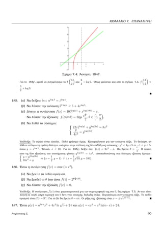 ΚΕΦΑΛΑΙΟ 7. ΕΠΑΝΑΛΗΨΗ
Σχήµα 7.4: ΄Ασκηση 184β΄.
Για το 184γ΄, αρκεί να συγκρίνουµε το f
3
2
και
3
2
+ log 3. ΄Οπως ϕαίνεται και απο το σχήµα 7.4, f
3
2
>
3
2
+ log 3.
185. (α΄) Να δείξετε ότι: αlog β
= βlog α
.
(ϐ΄) Να λύσετε την ανίσωση 52 log x
< 5 + 4xlog 5
.
(γ΄) ∆ίνεται η συνάρτηση f(x) = 100log(x)
+ xlog(100)
− x.
Να λύσετε την εξίσωση: f(συν θ) = 2ηµ 2 θ
2
, θ ∈ 0,
π
2
.
(δ΄) Να λυθεί το σύστηµα:
(2x)log(y)
+ ylog(2x)
= 8x2
y
4x2
= ylog(2x)
Υπόδειξη: Το πρώτο είναι εύκολο. Πολύ χρήσιµο όµως. Καταχωρίστετο για την επόµενη τάξη. Το δεύτερο, αν
λάβετε υπ’οψιν τη πρώτη ιδιότητα, ανάγεται στην επίλυση της δευτοβάθµιας ανίσωσης: y2
< 4y+5 ⇔ −1 < y < 5,
όπου y = xlog 5
. Τελικά, x < 10. Για το 185γ΄, δείξτε ότι: f(x) = 2x2
− x. Θα ϐρείτε θ =
π
4
. Η πρώτη
απο τις δύο εξισώσεις του συστήµατος γίνεται ylog(2x)
= 4x2
. Αντικαθιστώντας στη δεύτερη εξίσωση έχουµε:
y = y2 log(2x)
16x4
= y
⇔ {x =
1
2
, y = 1} ∨ {x =
1
2
√
10, y = 100}.
186. ΄Εστω η συνάρτηση f(x) = συν (ln x2
).
(α΄) Να ϐρείτε το πεδίο ορισµού.
(ϐ΄) Να ϐρεθεί το θ έτσι ώστε f(1) = 2εφ (θ)
.
(γ΄) Να λύσετε την εξίσωση f(x) = 0.
Υπόδειξη: Η συνάρτηση f(x) είναι χαρακτηριστική για την συµπεριφορά της στο 0, δες σχήµα 7.5. Αν και είναι
πυκνή σε πολύ µικρή περιοχή του 0 δεν είναι συνεχής, δηλαδή σπάει. Περισσότερα στην επόµενη τάξη. Το πεδίο
ορισµού είναι Df = R∗
. Για το 2ο ϑα ϐρείτε θ = κπ. Οι ϱίζες της εξίσωσης είναι x = ±
√
eκπ+ π
2 .
187. ΄Εστω p(x) = αln α
x3
+ 4x2
ln
√
α + 24 και q(x) = ex3
+ x2
ln(α · e) + 24.
Λυγάτσικας Ζ. 60
 