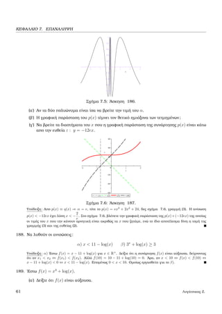 ΚΕΦΑΛΑΙΟ 7. ΕΠΑΝΑΛΗΨΗ
Σχήµα 7.5: ΄Ασκηση 186.
(α΄) Αν τα δύο πολυώνυµα είναι ίσα να ϐρείτε την τιµή του α.
(ϐ΄) Η γραφική παράσταση του p(x) τέµνει τον ϑετικό ηµιάξονα των τετµηµένων;
(γ΄) Να ϐρείτε τα διαστήµατα του x που η γραφική παράσταση της συνάρτησης p(x) είναι κάτω
απο την ευθεία ε : y = −12ex.
Σχήµα 7.6: ΄Ασκηση 187.
Υπόδειξη: Απο p(x) ≡ q(x) ⇒ α = e, τότε το p(x) = ex3
+ 2x2
+ 24, δες σχήµα 7.6, γραµµή (3). Η ανίσωση
p(x) < −12ex έχει λύση x < −
2
e
. Στο σχήµα 7.6, ϐλέπετε την γραφική παράσταση της p(x)+(−12ex) της οποίας
οι τιµές του x που την κάνουν αρνητική είναι ακριβώς τα x που Ϲητάµε, ενώ το ίδιο αποτέλεσµα δίνη η τοµή της
γραµµής (3) και της ευθείας (2).
188. Να λυθούν οι ανισώσεις:
α) x < 11 − log(x) β) 3x
+ log(x) ≥ 3
Υπόδειξη: α) ΄Εστω f(x) = x − 11 + log(x) για x ∈ R+
. ∆είξτε ότι η συνάρτηση f(x) είναι αύξουσα, δείχνοντας
ότι αν x1 < x2 ⇔ f(x1) < f(x2). Αλλά f(10) = 10 − 11 + log(10) = 0. ΄Αρα, αν x < 10 ⇔ f(x) < f(10) ⇔
x − 11 + log(x) < 0 ⇔ x < 11 − log(x). Εποµένως 0 < x < 10. Οµοίως εργασθείτε για το β).
189. ΄Εστω f(x) = x3
+ log(x).
(α΄) ∆είξτε ότι f(x) είναι αύξουσα.
61 Λυγάτσικας Ζ.
 