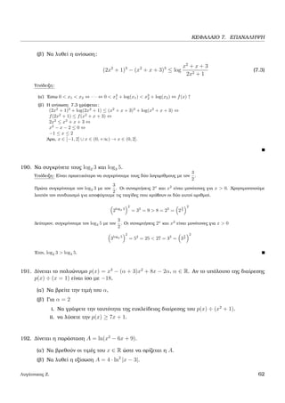 ΚΕΦΑΛΑΙΟ 7. ΕΠΑΝΑΛΗΨΗ
(ϐ΄) Να λυθεί η ανίσωση:
(2x2
+ 1)3
− (x2
+ x + 3)3
≤ log
x2
+ x + 3
2x2 + 1
(7.3)
Υπόδειξη:
(α΄) ΄Εστω 0 < x1 < x2 ⇔ · · · ⇔ 0 < x3
1 + log(x1) < x3
2 + log(x2) ⇔ f(x) ↑
(ϐ΄) Η ανίσωση 7.3 γράφεται:
(2x2
+ 1)3
+ log(2x2
+ 1) ≤ (x2
+ x + 3)3
+ log(x2
+ x + 3) ⇔
f(2x2
+ 1) ≤ f(x2
+ x + 3) ⇔
2x2
≤ x2
+ x + 3 ⇔
x2
− x − 2 ≤ 0 ⇔
−1 ≤ x ≤ 2
΄Αρα, x ∈ [−1, 2] ∪ x ∈ (0, +∞) → x ∈ (0, 2].
190. Να συγκρίνετε τους log2 3 και log3 5.
Υπόδειξη: Είναι πρακτικότερο να συγκρίνουµε τους δύο λογαρίθµους µε τον
3
2
.
Πρώτα συγκρίνουµε τον log2 3 µε τον
3
2
. Οι συναρτήσεις 2x
και x2
είναι µονότονες για x > 0. Χρησιµοποιούµε
λοιπόν τον συνδυασµό για αποφύγουµε τις παγίδες που κρύβουν οι δύο αυτοί αριθµοί.
2log2 3
2
= 32
= 9 > 8 = 23
= 2
3
2
2
∆εύτερον, συγκρίνουµε τον log3 5 µε τον
3
2
. Οι συναρτήσεις 2x
και x2
είναι µονότονες για x > 0
3log3 5
2
= 52
= 25 < 27 = 33
= 3
3
2
2
΄Ετσι, log2 3 > log3 5.
191. ∆ίνεται το πολυώνυµο p(x) = x3
− (α + 3)x2
+ 8x − 2α, α ∈ R. Αν το υπόλοιπο της διαίρεσης
p(x) ÷ (x = 1) είναι ίσο µε −18,
(α΄) Να ϐρείτε την τιµή του α,
(ϐ΄) Για α = 2
i. Να γράψετε την ταυτότητα της ευκλείδειας διαίρεσης του p(x) ÷ (x2
+ 1).
ii. να λύσετε την p(x) ≥ 7x + 1.
192. ∆ίνεται η παράσταση A = ln(x2
− 6x + 9).
(α΄) Να ϐρεθούν οι τιµές του x ∈ R ώστε να ορίζεται η A.
(ϐ΄) Να λυθεί η εξίσωση A = 4 · ln2
|x − 3|.
Λυγάτσικας Ζ. 62
 