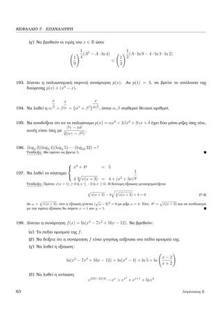 ΚΕΦΑΛΑΙΟ 7. ΕΠΑΝΑΛΗΨΗ
(γ΄) Να ϐρεθούν οι τιµές του x ∈ R ώστε
1
9
1
4
(A2
− A · ln 4)
<
1
3
1
2
(A · ln 9 − 4 · ln 3 · ln 2)
193. ∆ίνεται η πολυωνυµική περιττή συνάρτηση p(x). Αν p(1) = 3, να ϐρείτε το υπόλοιπο της
διαίρεσης p(x) ÷ (x3
− x).
194. Να λυθεί η α
x
β + β
x
α = αα
+ ββ
x
αβ , όπου α, β σταθεροί ϑετικοί αριθµοί.
195. Να αποδείξετε ότι αν το πολυώνυµο p(x) = αx3
+ 3βx2
+ 3γx + δ έχει δύο µόνο ϱίζες ίσες τότε,
αυτές είναι ίσες µε
βγ − αδ
2(αγ − β2)
.
196. (log2 3)(log3 4)(log4 5) · · · (log32 32) =?
Υπόδειξη: Θα πρέπει να ϐρείτε 5.
197. Να λυθεί το σύστηµα



x2
+ 4y
= 5
4 2y
x(x + 3) = 4 + (x2
+ 3x)
1
y
Υπόδειξη: Πρέπει x(x + 1) ≥ 0 ή x ≤ −3 ή x ≥ 0. Η δεύτερη εξίσωση µετασχηµατίζεται
y
x(x + 3) − 4 y
x(x + 3) + 4 = 0 (7.4)
Αν ω = y
x(x + 3), τότε η εξίσωση γίνεται (
√
ω − 2)2
= 0 µε ϱίζα ω = 4. Τότε, 4y
= x(x + 3) και σε συνδυασµό
µε την πρώτη εξίσωση ϑα πάρετε x = 1 και y = 1.
198. ∆ίνεται η συνάρτηση f(x) = ln(x3
− 7x2
+ 16x − 12). Να ϐρεθούν:
(α΄) Το πεδίο ορισµού της f.
(ϐ΄) Να δείξετε ότι η συνάρτηση f είναι γνησίως αύξουσα στο πεδίο ορισµού της.
(γ΄) Να λυθεί η εξίσωση:
ln(x3
− 7x2
+ 16x − 12) = ln(x2
− 4) + ln 5 + ln
x − 2
x + 2
(δ΄) Να λυθεί η ανίσωση
ef(6)−2f(4)
− ex
> ex2
+ ex+1
+ ln e2
63 Λυγάτσικας Ζ.
 