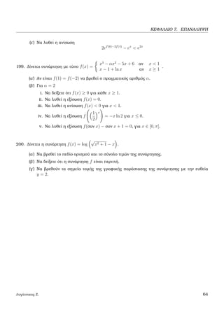 ΚΕΦΑΛΑΙΟ 7. ΕΠΑΝΑΛΗΨΗ
(ε΄) Να λυθεί η ανίσωση
2ef(6)−2f(4)
− ex
< e2x
199. ∆ίνεται συνάρτηση µε τύπο f(x) =
x3
− αx2
− 5x + 6 αν x < 1
x − 1 + ln x αν x ≥ 1
.
(α΄) Αν είναι f(1) = f(−2) να ϐρεθεί ο πραγµατικός αριθµός α.
(ϐ΄) Για α = 2
i. Να δείξετε ότι f(x) ≥ 0 για κάθε x ≥ 1.
ii. Να λυθεί η εξίσωση f(x) = 0.
iii. Να λυθεί η ανίσωση f(x) < 0 για x < 1.
iv. Να λυθεί η εξίσωση f
1
2
x
= −x ln 2 για x ≤ 0.
v. Να λυθεί η εξίσωση f(συν x) − συν x + 1 = 0, για x ∈ [0, π].
200. ∆ίνεται η συνάρτηση f(x) = log
√
x2 + 1 − x .
(α΄) Να ϐρεθεί το πεδίο ορισµού και το σύνολο τιµών της συνάρτησης.
(ϐ΄) Να δείξετε ότι η συνάρτηση f είναι περιττή.
(γ΄) Να ϐρεθούν τα σηµεία τοµής της γραφικής παράστασης της συνάρτησης µε την ευθεία
y = 2.
Λυγάτσικας Ζ. 64
 