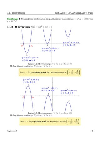 1.1. ΣΥΝΑΡΤΗΣΕΙΣ ΚΕΦΑΛΑΙΟ 1. ΕΠΑΝΑΛΗΨΗ ΑΠΟ Α ΤΑΞΗ
Παράδειγµα 1 Να µεταφέρετε στο Geogebra τα γραφήµατα των συναρτήσεων y = x2
, y = 1000x2
και
y = 10−4
x2
.
1.1.2 Η συνάρτηση f(x) = αx2
+ βx + γ
Σχήµα 1.2: Η συνάρτηση αx2
+ βx + γ = 0, α > 0.
Με δύο λόγια η συνάρτηση f(x) = αx2
+ βx + γ
όταν α > 0 έχει ελάχιστη τιµή έχει κορυφή το σηµείο −
β
2α
, −
∆
4α
Σχήµα 1.3: Η συνάρτηση αx2
+ βx + γ = 0, α < 0.
Με δύο λόγια η συνάρτηση f(x) = αx2
+ βx + γ
όταν α < 0 έχει µεγίστη τιµή και κορυφή το σηµείο −
β
2α
, −
∆
4α
Λυγάτσικας Ζ. 4
 
