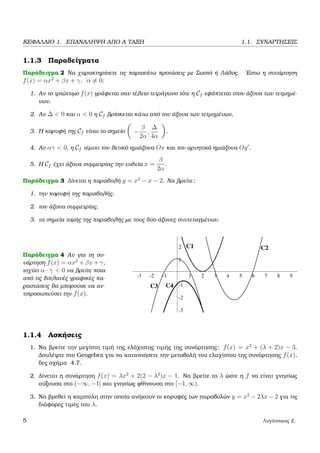 ΚΕΦΑΛΑΙΟ 1. ΕΠΑΝΑΛΗΨΗ ΑΠΟ Α ΤΑΞΗ 1.1. ΣΥΝΑΡΤΗΣΕΙΣ
1.1.3 Παραδείγµατα
Παράδειγµα 2 Να χαρακτηρίσετε τις παρακάτω προτάσεις µε Σωστό ή Λάθος. ΄Εστω η συνάρτηση
f(x) = αx2
+ βx + γ, α = 0:
1. Αν το τριώνυµο f(x) γράφεται σαν τέλειο τετράγωνο τότε η Cf εφάπτεται στον άξονα των τετµηµέ-
νων.
2. Αν ∆ < 0 και α < 0 η Cf ϐρίσκεται κάτω από τον άξονα των τετµηµένων.
3. Η κορυφή της Cf είναι το σηµείο −
β
2α
,
∆
4α
.
4. Αν αγ < 0, η Cf τέµνει τον ϑετικό ηµιάξονα Ox και τον αρνητικό ηµιάξονα Oy .
5. Η Cf έχει άξονα συµµετρίας την ευθεία x =
β
2α
.
Παράδειγµα 3 ∆ίνεται η παραβολή y = x2
− x − 2. Να ϐρείτε:
1. την κορυφή της παραβολής,
2. τον άξονα συµµετρίας,
3. τα σηµεία τοµής της παραβολής µε τους δύο άξονες συντεταγµένων.
Παράδειγµα 4 Αν για τη συ-
νάρτηση f(x) = αx2
+ βx + γ,
ισχύει α · γ < 0 να ϐρείτε ποια
από τις διπλανές γραφικές πα-
ϱαστάσεις ϑα µπορούσε να αν-
τιπροσωπεύσει την f(x).
-3 -2 -1 1 2 3 4 5 6 7 8 9
-3
-2
-1
1
2
3
C1 C2
C3 C4
1.1.4 Ασκήσεις
1. Να ϐρείτε την µεγίστη τιµή της ελάχιστης τιµής της συνάρτησης: f(x) = x2
+ (λ + 2)x − 3.
∆ουλέψτε στο Geogebra για να κατανοήσετε την µεταβολή του ελαχίστου της συνάρτησης f(x),
δες σχήµα 4.7.
2. ∆ίνεται η συνάρτηση f(x) = λx2
+ 2(2 − λ2
)x − 1. Να ϐρείτε το λ ώστε η f να είναι γνησίως
αύξουσα στο (−∞, −1] και γνησίως ϕθίνουσα στο [−1, ∞).
3. Να ϐρεθεί η καµπύλη στην οποία ανήκουν οι κορυφές των παραβολών y = x2
− 2λx − 2 για τις
διάφορες τιµές του λ.
5 Λυγάτσικας Ζ.
 