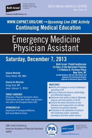 WWW.CHPNET.ORG/CMEﬁUpcoming Live CME Activity
Continuing Medical Education
Emergency Medicine
Physician Assistant
BETH ISRAEL MEDICAL CENTER
New York, NY
Saturday, December 7, 2013
Beth Israel Podell Auditorium
1st floor of the Bernstein Pavilion
1-9 Nathan D. Perlman Place
New York, NY
Located between 15th and 16th Streets and
between First and Second Avenues
adjacent to Stuyvesant Square Park
Course Director
Ramy Yakobi, MD, MBA
Course Co-Director
Gregg Husk, MD
Jesse Johnson II, RPA/C
TARGET AUDIENCE
Physicians, Physician Assistants, Nurse
Practitioners and other health care providers
who work in the Emergency Room (ER).
SPONSORED BY
Department of Emergency Medicine,
Beth Israel Medical Center
CME Credit Certified by
American Academy of Physician Assistant
(AAPA)
OBJECTIVES
n Identify and manage an array of pathologies
presenting to ER
n Discuss history and physical, epidemiology
and differential diagnosis
n Determine what actions to take to effectively
diagnose and treat patients in the ER
n Examine the latest information on how
laboratory and imaging tests can optimize
treatment and optimize outcomes
n Participate in the stabilization of patients
with impending cardiac, respiratory,
neurological and other system distress
 
