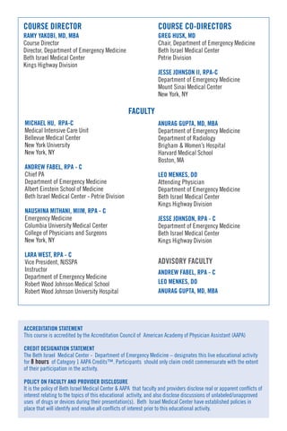 COURSE DIRECTOR COURSE CO-DIRECTORS
RAMY YAKOBI, MD, MBA GREG HUSK, MD
Course Director Chair, Department of Emergency Medicine
Director, Department of Emergency Medicine Beth Israel Medical Center
Beth Israel Medical Center Petrie Division
Kings Highway Division
JESSE JOHNSON II, RPA-C
Department of Emergency Medicine
Mount Sinai Medical Center
New York, NY
ANURAG GUPTA, MD, MBA
Department of Emergency Medicine
Department of Radiology
Brigham & Women’s Hospital
Harvard Medical School
Boston, MA
LEO MENKES, DO
Attending Physician
Department of Emergency Medicine
Beth Israel Medical Center
Kings Highway Division
JESSE JOHNSON, RPA - C
Department of Emergency Medicine
Beth Israel Medical Center
Kings Highway Division
FACULTY
MICHAEL HU, RPA-C
Medical Intensive Care Unit
Bellevue Medical Center
New York University
New York, NY
ANDREW FABEL, RPA - C
Chief PA
Department of Emergency Medicine
Albert Einstein School of Medicine
Beth Israel Medical Center - Petrie Division
NAUSHINA MITHANI, MIIM, RPA - C
Emergency Medicine
Columbia University Medical Center
College of Physicians and Surgeons
New York, NY
LARA WEST, RPA - C
Vice President, NJSSPA
Instructor
Department of Emergency Medicine
Robert Wood Johnson Medical School
Robert Wood Johnson University Hospital
ANDREW FABEL, RPA - C
LEO MENKES, DO
ANURAG GUPTA, MD, MBA
ACCREDITATION STATEMENT
This course is accredited by the Accreditation Council of American Academy of Physician Assistant (AAPA)
CREDIT DESIGNATION STATEMENT
The Beth Israel Medical Center - Department of Emergency Medicine – designates this live educational activity
for 8 hours of Category 1 AAPA Credits™. Participants should only claim credit commensurate with the extent
of their participation in the activity.
POLICY ON FACULTY AND PROVIDER DISCLOSURE
It is the policy of Beth Israel Medical Center & AAPA that faculty and providers disclose real or apparent conflicts of
interest relating to the topics of this educational activity, and also disclose discussions of unlabeled/unapproved
uses of drugs or devices during their presentation(s). Beth Israel Medical Center have established policies in
place that will identify and resolve all conflicts of interest prior to this educational activity.
 