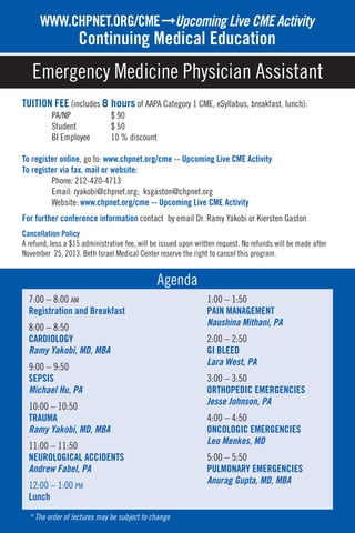 7:00 – 8:00 AM
Registration and Breakfast
8:00 – 8:50
CARDIOLOGY
Ramy Yakobi, MD, MBA
9:00 – 9:50
SEPSIS
Michael Hu, PA
10:00 – 10:50
TRAUMA
Ramy Yakobi, MD, MBA
11:00 – 11:50
NEUROLOGICAL ACCIDENTS
Andrew Fabel, PA
12:00 – 1:00 PM
Lunch
1:00 – 1:50
PAIN MANAGEMENT
Naushina Mithani, PA
2:00 – 2:50
GI BLEED
Lara West, PA
3:00 – 3:50
ORTHOPEDIC EMERGENCIES
Jesse Johnson, PA
4:00 – 4:50
ONCOLOGIC EMERGENCIES
Leo Menkes, MD
5:00 – 5:50
PULMONARY EMERGENCIES
Anurag Gupta, MD, MBA
* The order of lectures may be subject to change
TUITION FEE (includes 8 hours of AAPA Category 1 CME, eSyllabus, breakfast, lunch):
PA/NP $ 90
Student $ 50
BI Employee 10 % discount
To register online, go to: www.chpnet.org/cme -- Upcoming Live CME Activity
To register via fax. mail or website:
Phone: 212-420-4713
Email: ryakobi@chpnet.org; ksgaston@chpnet.org
Website: www.chpnet.org/cme -- Upcoming Live CME Activity
For further conference information contact by email Dr. Ramy Yakobi or Kiersten Gaston
Cancellation Policy
A refund, less a $15 administrative fee, will be issued upon written request. No refunds will be made after
November 25, 2013. Beth Israel Medical Center reserve the right to cancel this program.
TO REGISTERWWW.CHPNET.ORG/CMEﬁUpcoming Live CME Activity
Continuing Medical Education
Emergency Medicine Physician Assistant
Agenda
 