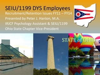 SEIU/1199 DYS Employees
Recruitment/Retention Issues FY11 – FY14
Presented by Peter J. Hanlon, M.A.
IRJCF Psychology Assistant & SEIU/1199
Ohio State Chapter Vice-President
 