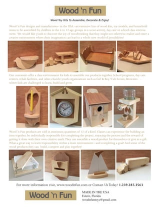 Wood ‘n Fun designs and manufactures– in the USA –an extensive line of wood kits, toy models, and household
items to be assembled by children in the 4 to 12 age groups in a scout activity, day care or school class environ-
ment. We would like youth to discover the joy of woodworking that they might not otherwise realize and enter a
creative environment where their imagination can lead to a whole new world of possibilities!
Our customers offer a class environment for kids to assemble our products together. School programs, day care
centers, rehab facilities, and other church/youth organizations such as Girl & Boy/Cub Scouts, Brownies . . .
where kids are challenged to learn, build and grow.
Wood ‘n Fun products are sold in minimum quantities of 12 of a kind. Classes can experience the building an
item together, be individually responsible for completing the project, enjoying the process and the reward of
getting it done with their own creative mark.They can assemble a wood product for themselves or give as a gift.
What a great way to learn responsibility within a team environment—and completing a goal! And some of the
wood products they can build, compete and play together!
For more information visit, www.woodnfun.com or Contact UsToday! 1.239.287.3563
MADE IN THE USA
Estero, Florida
woodnfuntoys@gmail.com
 