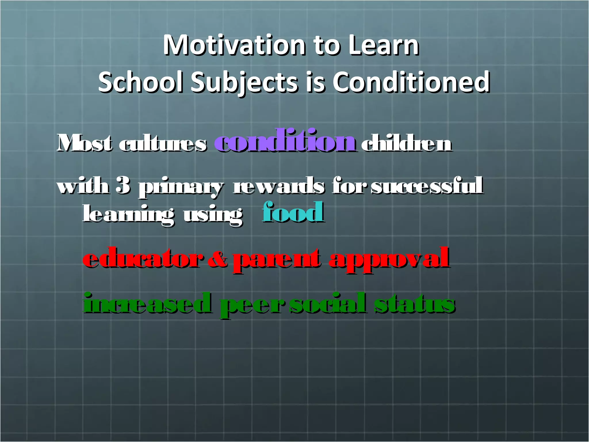 Motivation to LearnMotivation to Learn
School Subjects is ConditionedSchool Subjects is Conditioned
Most culturesMost cultures conditioncondition childrenchildren
with 3 primary rewards forsuccessfulwith 3 primary rewards forsuccessful
learning usinglearning using foodfood
educatoreducator && parent approvalparent approval
increased peersocial statusincreased peersocial status
 