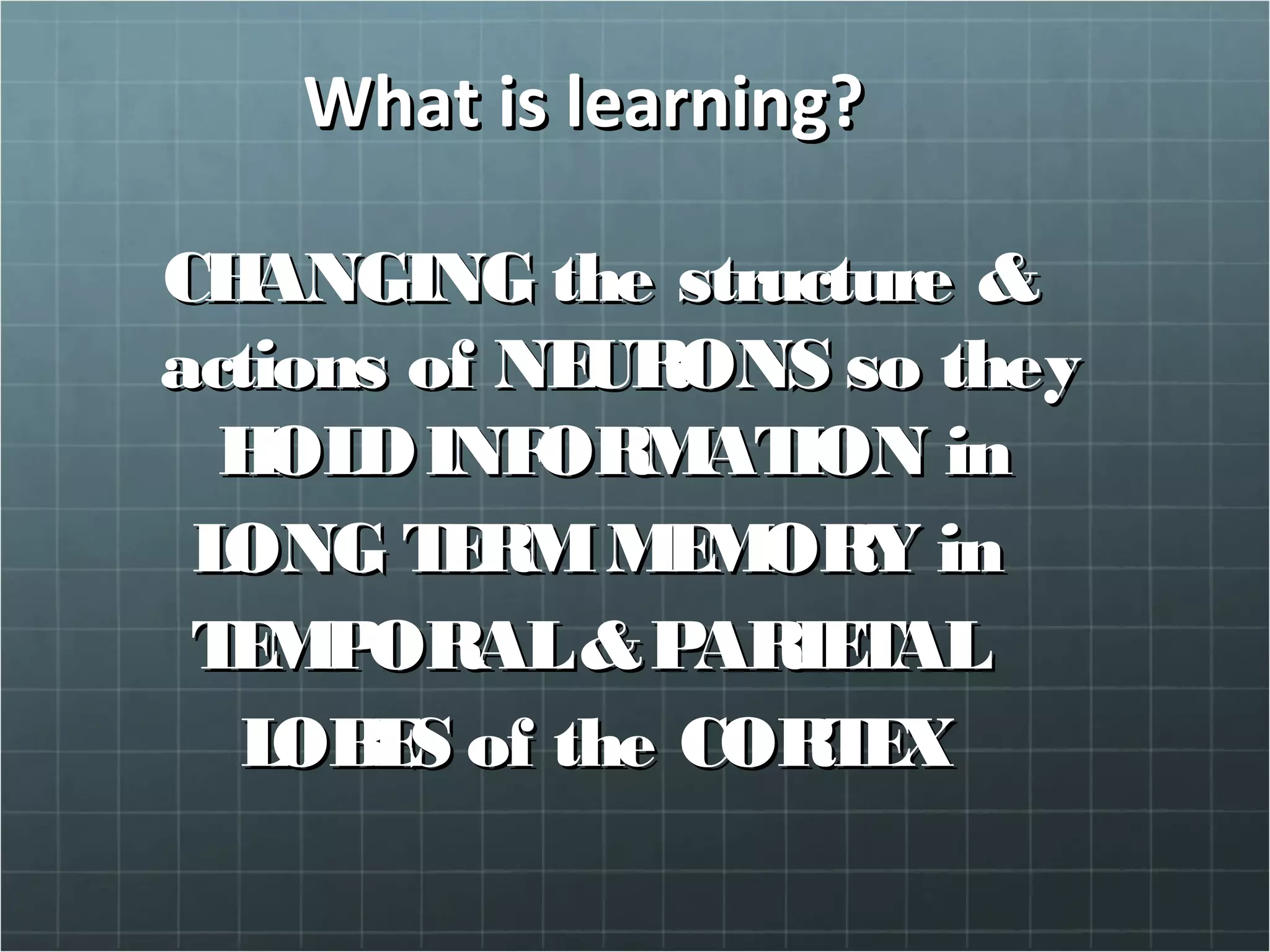 What is learning?What is learning?
CHANGING the structure &CHANGING the structure &
actions of NEURONS so theyactions of NEURONS so they
HOLDINFORMATION inHOLDINFORMATION in
LONG TERMMEMORY inLONG TERMMEMORY in
TEMPORAL&PARIETALTEMPORAL&PARIETAL
LOBES of the CORTEXLOBES of the CORTEX
 