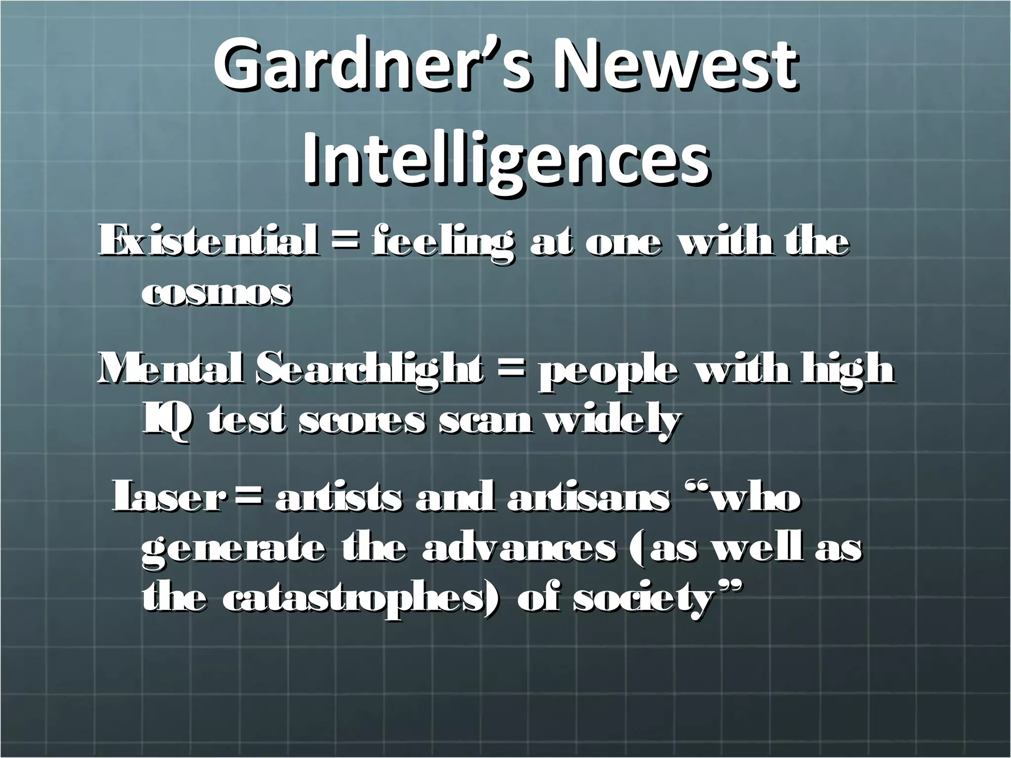 Gardner’s NewestGardner’s Newest
IntelligencesIntelligences
ExistentialExistential = feeling at one with the= feeling at one with the
cosmoscosmos
Mental SearchlightMental Searchlight = people with high= people with high
IQ test scores scan widelyIQ test scores scan widely
LaserLaser = artists and artisans “who= artists and artisans “who
generate the advances (as well asgenerate the advances (as well as
the catastrophes) of society”the catastrophes) of society”
 