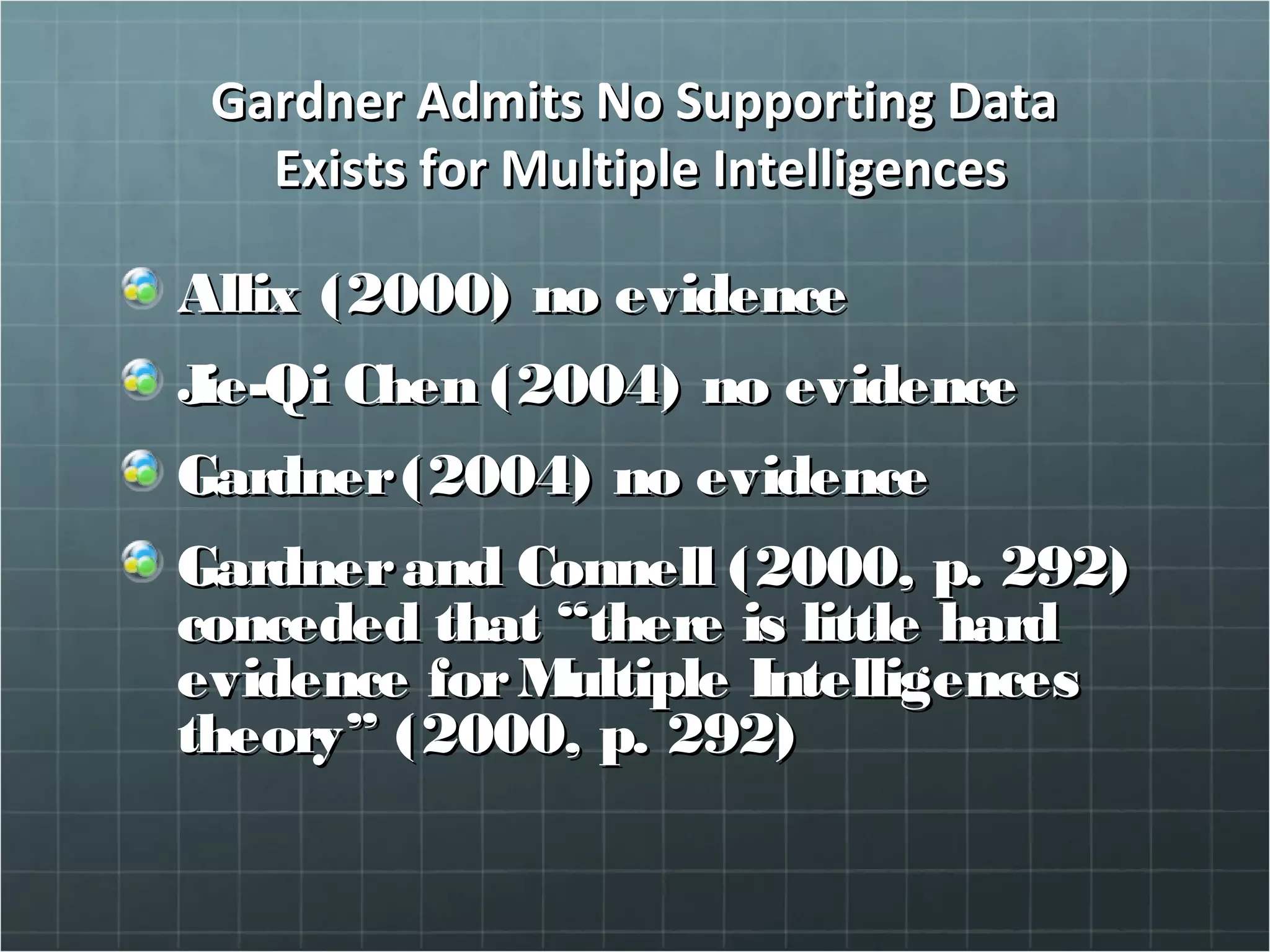 Gardner Admits No Supporting DataGardner Admits No Supporting Data
Exists for Multiple IntelligencesExists for Multiple Intelligences
Allix (2000) no evidenceAllix (2000) no evidence
Jie-Qi Chen (2004) no evidenceJie-Qi Chen (2004) no evidence
Gardner(2004) no evidenceGardner(2004) no evidence
Gardnerand Connell (2000, p. 292)Gardnerand Connell (2000, p. 292)
conceded that “there is little hardconceded that “there is little hard
evidence forMultiple Intelligencesevidence forMultiple Intelligences
theory” (2000, p. 292)theory” (2000, p. 292)
 