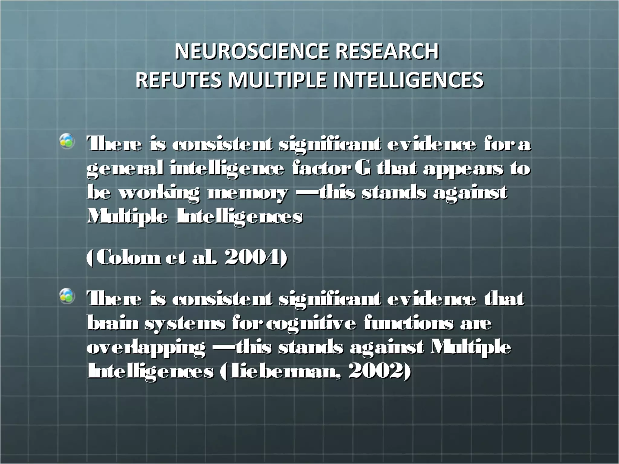 NEUROSCIENCE RESEARCHNEUROSCIENCE RESEARCH
REFUTES MULTIPLE INTELLIGENCESREFUTES MULTIPLE INTELLIGENCES
There is consistent significant evidence foraThere is consistent significant evidence fora
general intelligence factorG that appears togeneral intelligence factorG that appears to
be working memory —this stands againstbe working memory —this stands against
Multiple IntelligencesMultiple Intelligences
(Colom et al. 2004)(Colom et al. 2004)
There is consistent significant evidence thatThere is consistent significant evidence that
brain systems forcognitive functions arebrain systems forcognitive functions are
overlapping —this stands against Multipleoverlapping —this stands against Multiple
Intelligences (Lieberman, 2002)Intelligences (Lieberman, 2002)
 